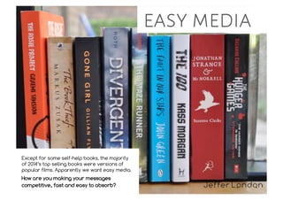 easy media
Except for some self-help books, the majority
of 2014’s top selling books were versions of
popular films. Apparently we want easy media.
How are you making your messages
competitive, fast and easy to absorb?
 