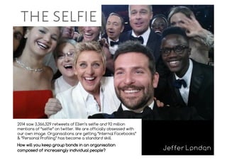 the selfie
2014 saw 3,366,329 retweets of Ellen’s selfie and 92 million
mentions of “selfie” on twitter. We are officially obsessed with
our own image. Organisations are getting “Internal Facebooks”
& “Personal Profiling” has become a standard skill.
How will you keep group bonds in an organisation
composed of increasingly individual people?
 