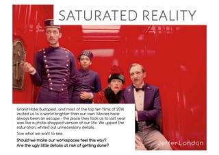 saturated reality
Grand Hotel Budapest, and most of the top ten films of 2014
invited us to a world brighter than our own. Movies have
always been an escape – the place they took us to last year
was like a photo-shopped version of our life. We upped the
saturation, whited out unnecessary details.
Saw what we want to see.
Should we make our workspaces feel this way?
Are the ugly little details at risk of getting done?
 