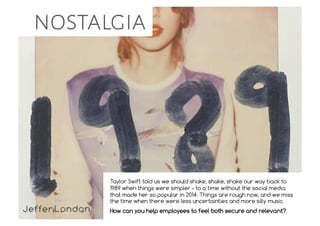 nostalgia
Taylor Swift told us we should shake, shake, shake our way back to
1989 when things were simpler – to a time without the social media
that made her so popular in 2014. Things are rough now, and we miss
the time when there were less uncertainties and more silly music.
How can you help employees to feel both secure and relevant?
 