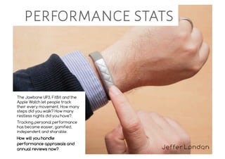 The Jawbone UP3, FitBit and the
Apple Watch let people track
their every movement. How many
steps did you walk? How many
restless nights did you have?.
Tracking personal performance
has became easier, gamified,
independent and sharable.
How will you handle
performance appraisals and
annual reviews now?
performance stats
 