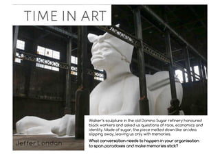 time in art
Walker’s sculpture in the old Domino Sugar refinery honoured
black workers and asked us questions of race, economics and
identity. Made of sugar, the piece melted down like an idea
slipping away, leaving us only with memories.
What conversation needs to happen in your organisation
to span paradoxes and make memories stick?
 