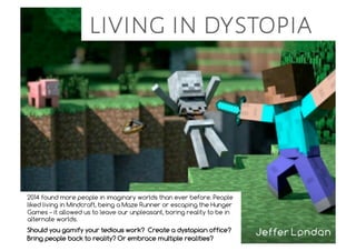 living in dystopia
2014 found more people in imaginary worlds than ever before. People
liked living in Mindcraft, being a Maze Runner or escaping the Hunger
Games – it allowed us to leave our unpleasant, boring reality to be in
alternate worlds.
Should you gamify your tedious work? Create a dystopian office?
Bring people back to reality? Or embrace multiple realities?
 