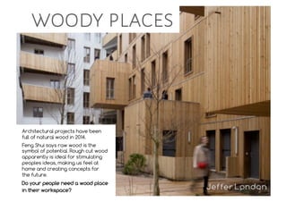 Architectural projects have been
full of natural wood in 2014.
Feng Shui says raw wood is the
symbol of potential. Rough cut wood
apparently is ideal for stimulating
peoples ideas, making us feel at
home and creating concepts for
the future.
Do your people need a wood place
in their workspace?
woody places
 