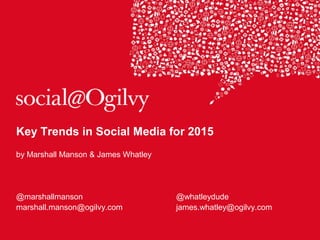 Key Trends in Social Media for 2015
by Marshall Manson & James Whatley
@marshallmanson @whatleydude
marshall.manson@ogilvy.com james.whatley@ogilvy.com
 