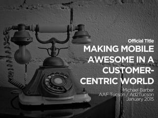 MAKING MOBILE
AWESOME IN A
CUSTOMER-
CENTRIC WORLD
Michael Barber
AAF Tucson / Ad2Tucson
January 2015
Official Title
 
