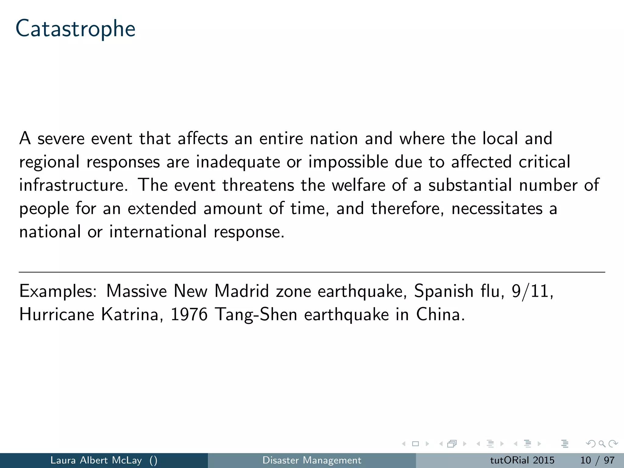 Catastrophe
A severe event that aﬀects an entire nation and where the local and
regional responses are inadequate or impossible due to aﬀected critical
infrastructure. The event threatens the welfare of a substantial number of
people for an extended amount of time, and therefore, necessitates a
national or international response.
Examples: Massive New Madrid zone earthquake, Spanish ﬂu, 9/11,
Hurricane Katrina, 1976 Tang-Shen earthquake in China.
Laura Albert McLay () Disaster Management tutORial 2015 10 / 97
 