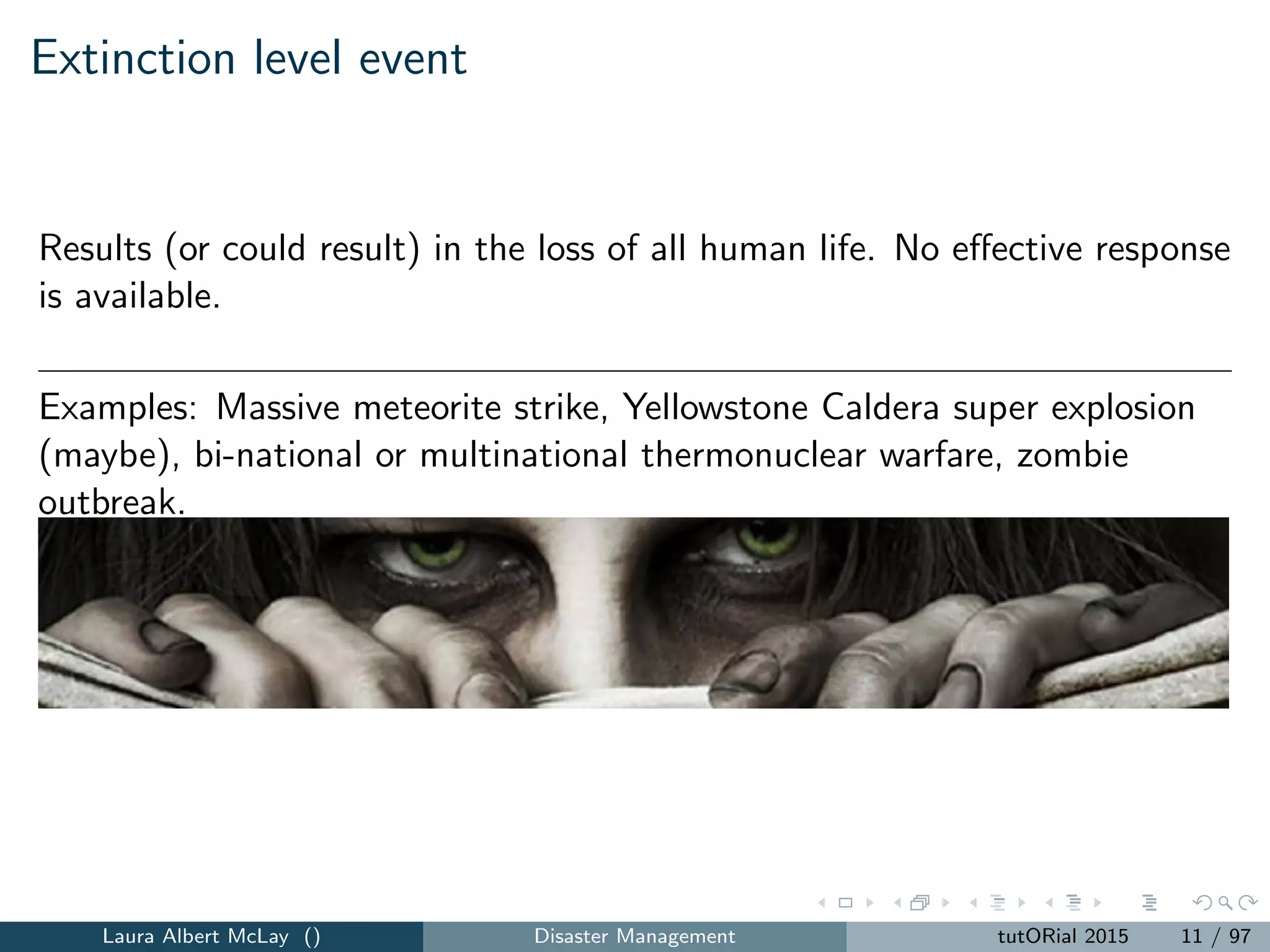 Extinction level event
Results (or could result) in the loss of all human life. No eﬀective response
is available.
Examples: Massive meteorite strike, Yellowstone Caldera super explosion
(maybe), bi-national or multinational thermonuclear warfare, zombie
outbreak.
Laura Albert McLay () Disaster Management tutORial 2015 11 / 97
 