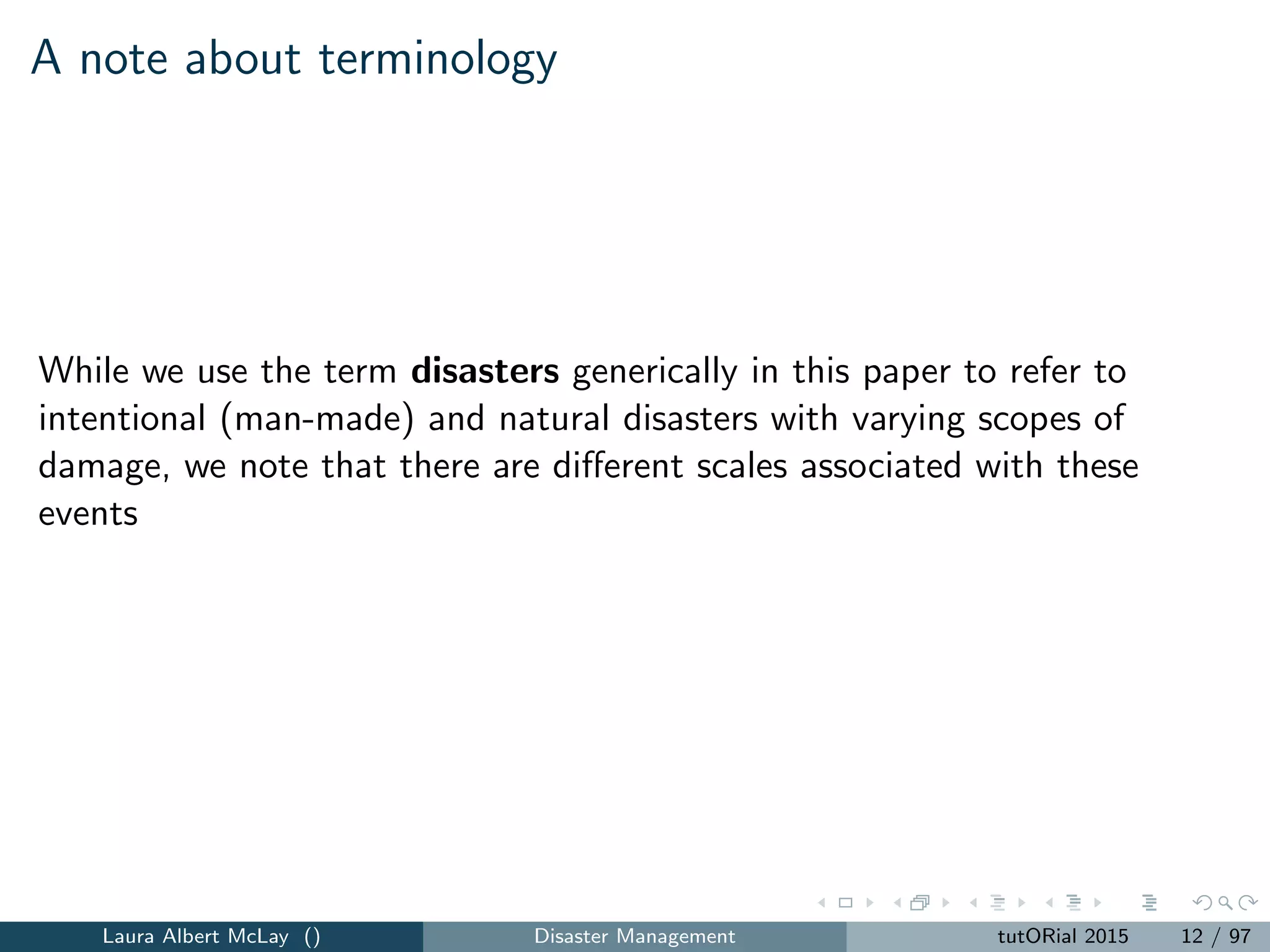 A note about terminology
While we use the term disasters generically in this paper to refer to
intentional (man-made) and natural disasters with varying scopes of
damage, we note that there are diﬀerent scales associated with these
events
Laura Albert McLay () Disaster Management tutORial 2015 12 / 97
 