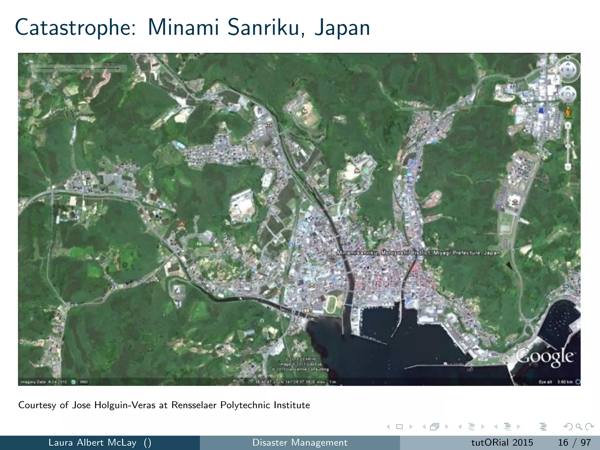 Catastrophe: Minami Sanriku, Japan
Courtesy of Jose Holguin-Veras at Rensselaer Polytechnic Institute
Laura Albert McLay () Disaster Management tutORial 2015 16 / 97
 