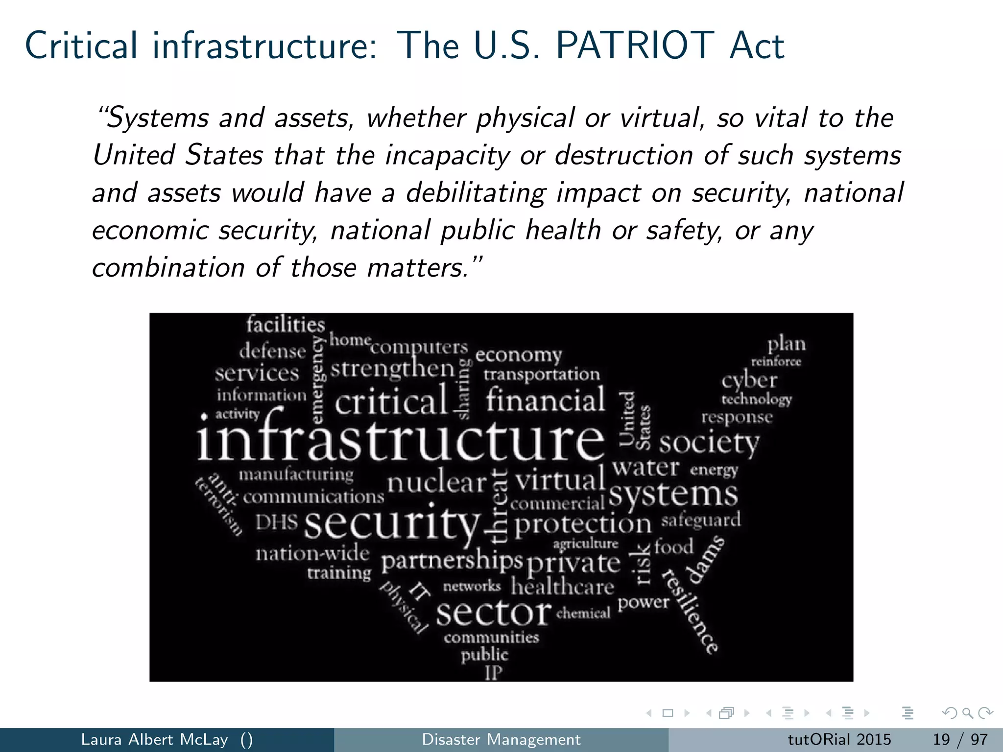 Critical infrastructure: The U.S. PATRIOT Act
“Systems and assets, whether physical or virtual, so vital to the
United States that the incapacity or destruction of such systems
and assets would have a debilitating impact on security, national
economic security, national public health or safety, or any
combination of those matters.”
Laura Albert McLay () Disaster Management tutORial 2015 19 / 97
 