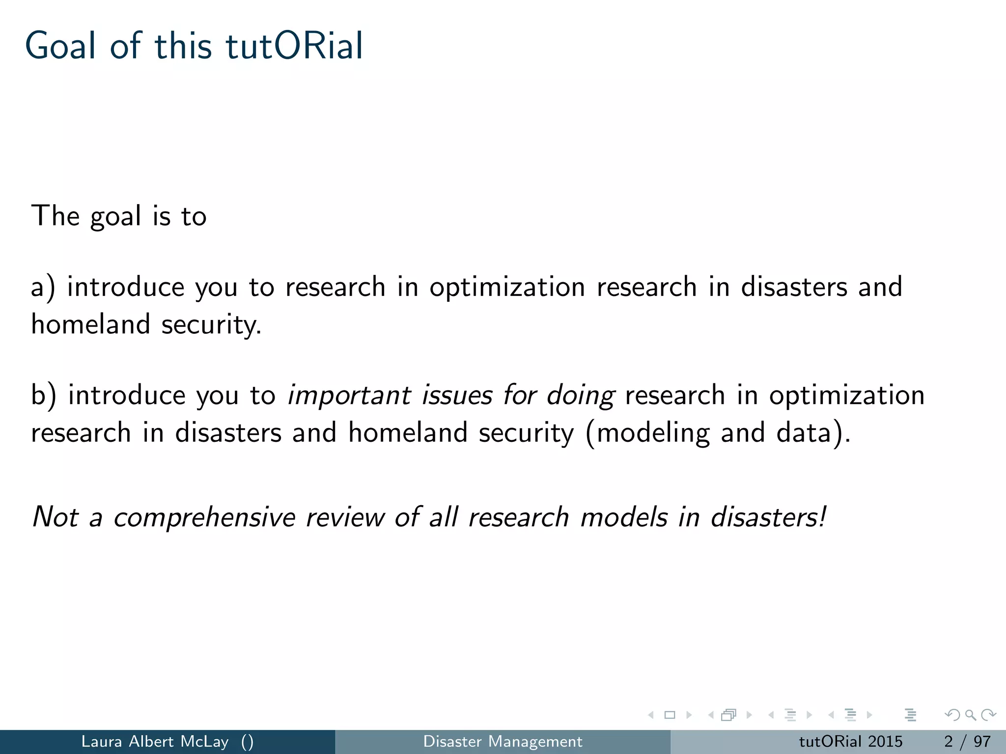 Goal of this tutORial
The goal is to
a) introduce you to research in optimization research in disasters and
homeland security.
b) introduce you to important issues for doing research in optimization
research in disasters and homeland security (modeling and data).
Not a comprehensive review of all research models in disasters!
Laura Albert McLay () Disaster Management tutORial 2015 2 / 97
 