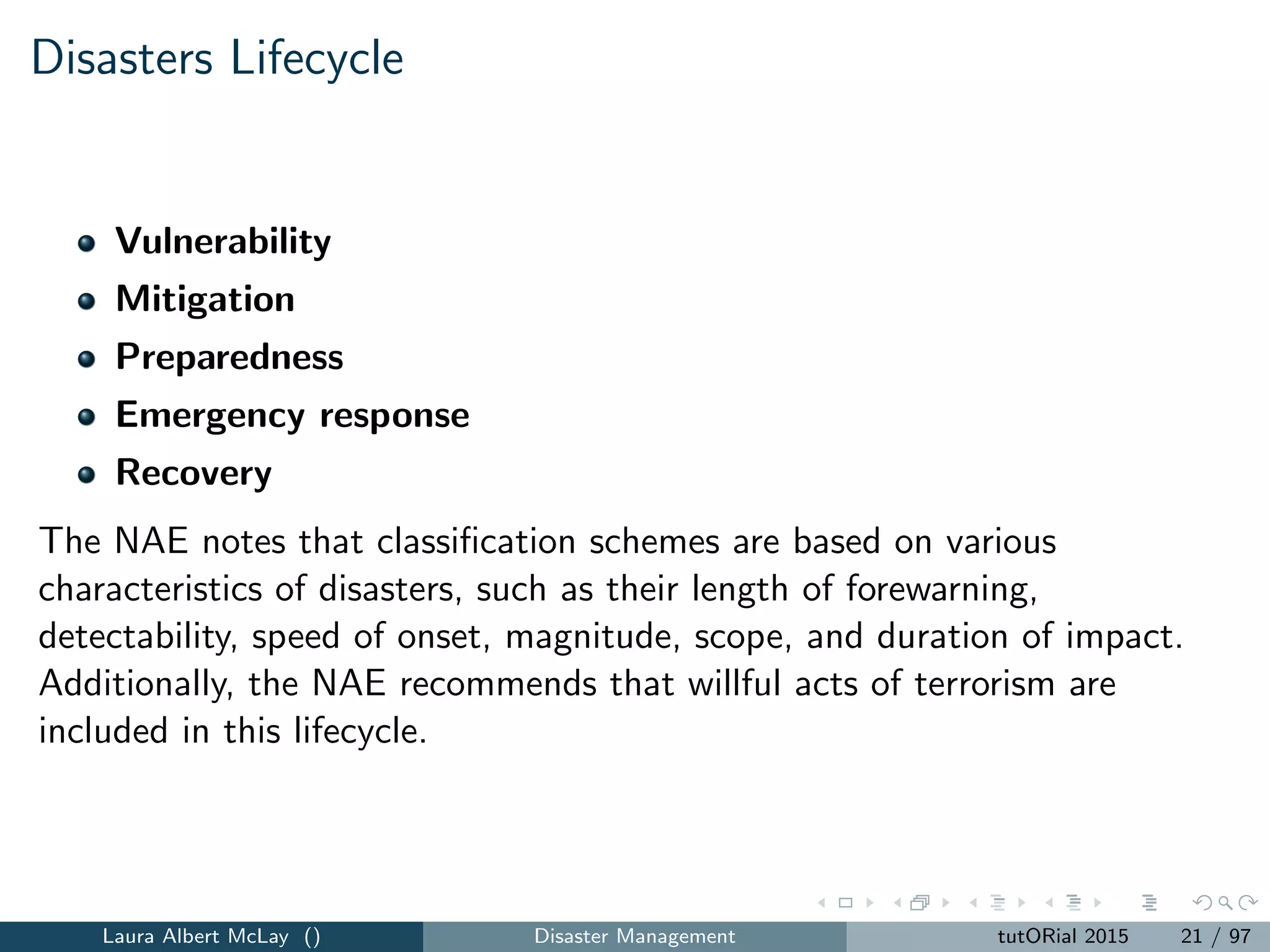 Disasters Lifecycle
Vulnerability
Mitigation
Preparedness
Emergency response
Recovery
The NAE notes that classiﬁcation schemes are based on various
characteristics of disasters, such as their length of forewarning,
detectability, speed of onset, magnitude, scope, and duration of impact.
Additionally, the NAE recommends that willful acts of terrorism are
included in this lifecycle.
Laura Albert McLay () Disaster Management tutORial 2015 21 / 97
 