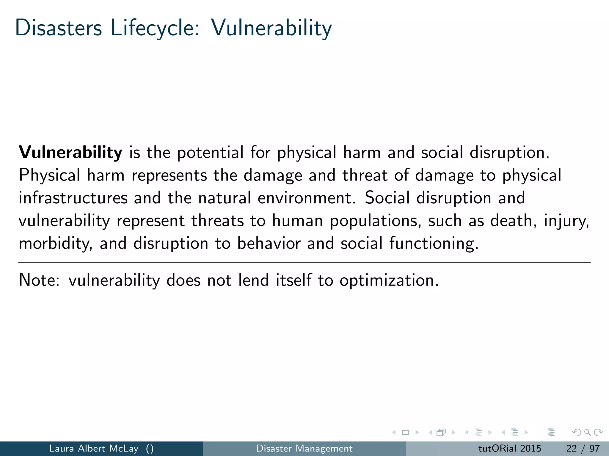 Disasters Lifecycle: Vulnerability
Vulnerability is the potential for physical harm and social disruption.
Physical harm represents the damage and threat of damage to physical
infrastructures and the natural environment. Social disruption and
vulnerability represent threats to human populations, such as death, injury,
morbidity, and disruption to behavior and social functioning.
Note: vulnerability does not lend itself to optimization.
Laura Albert McLay () Disaster Management tutORial 2015 22 / 97
 
