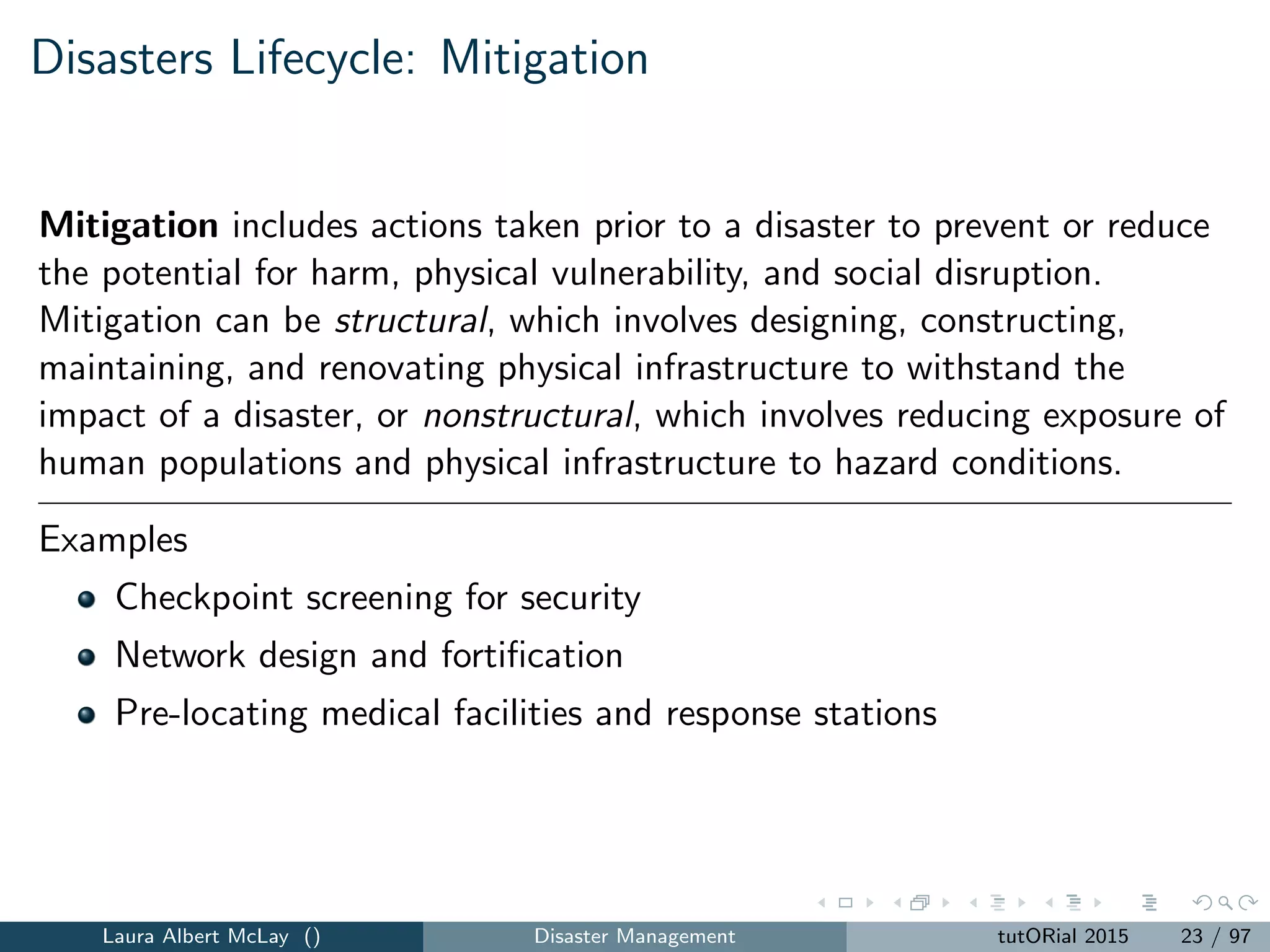Disasters Lifecycle: Mitigation
Mitigation includes actions taken prior to a disaster to prevent or reduce
the potential for harm, physical vulnerability, and social disruption.
Mitigation can be structural, which involves designing, constructing,
maintaining, and renovating physical infrastructure to withstand the
impact of a disaster, or nonstructural, which involves reducing exposure of
human populations and physical infrastructure to hazard conditions.
Examples
Checkpoint screening for security
Network design and fortiﬁcation
Pre-locating medical facilities and response stations
Laura Albert McLay () Disaster Management tutORial 2015 23 / 97
 