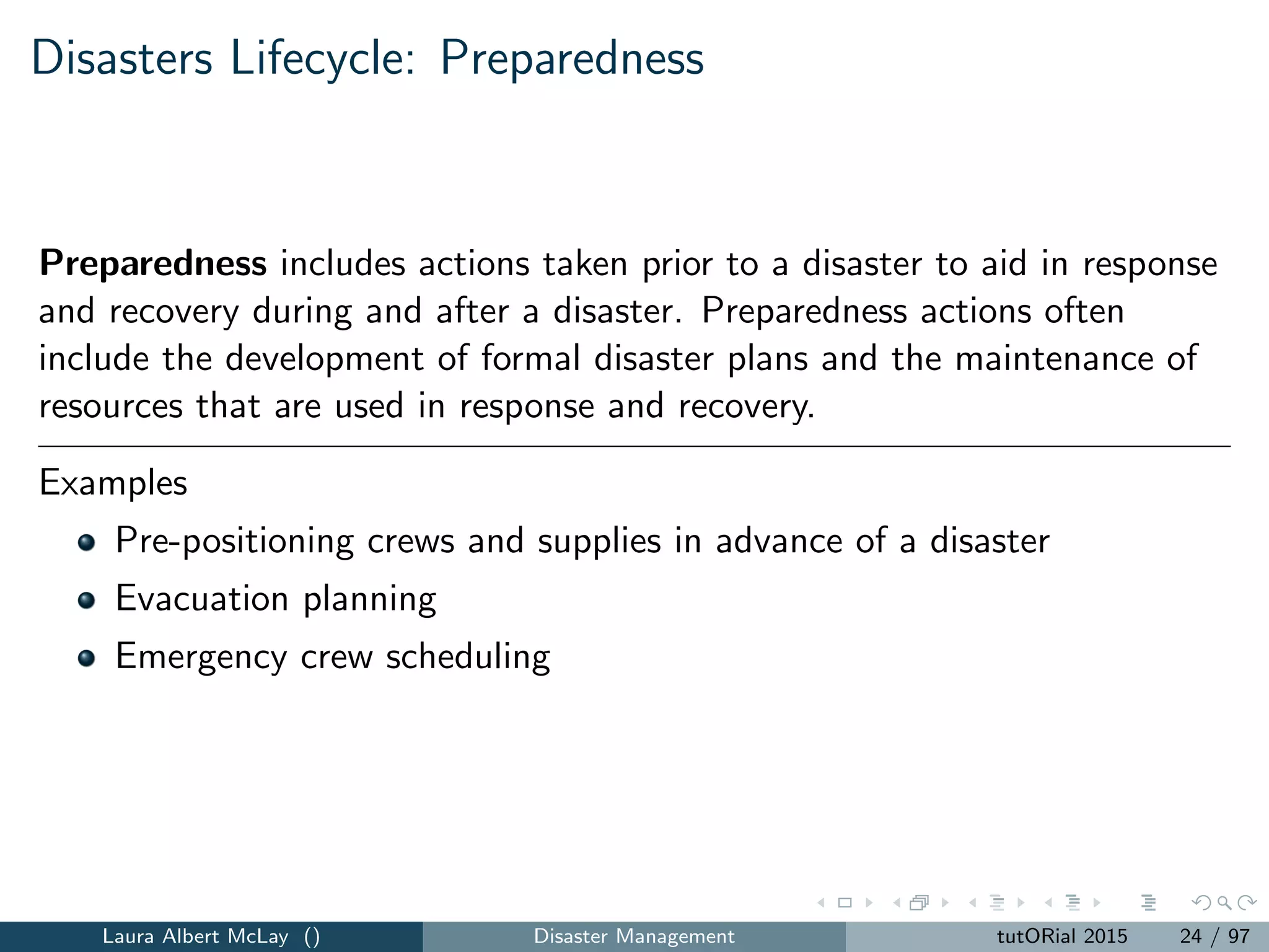 Disasters Lifecycle: Preparedness
Preparedness includes actions taken prior to a disaster to aid in response
and recovery during and after a disaster. Preparedness actions often
include the development of formal disaster plans and the maintenance of
resources that are used in response and recovery.
Examples
Pre-positioning crews and supplies in advance of a disaster
Evacuation planning
Emergency crew scheduling
Laura Albert McLay () Disaster Management tutORial 2015 24 / 97
 