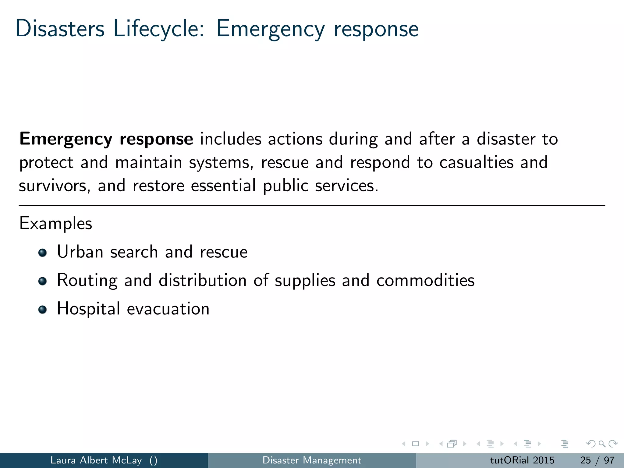 Disasters Lifecycle: Emergency response
Emergency response includes actions during and after a disaster to
protect and maintain systems, rescue and respond to casualties and
survivors, and restore essential public services.
Examples
Urban search and rescue
Routing and distribution of supplies and commodities
Hospital evacuation
Laura Albert McLay () Disaster Management tutORial 2015 25 / 97
 