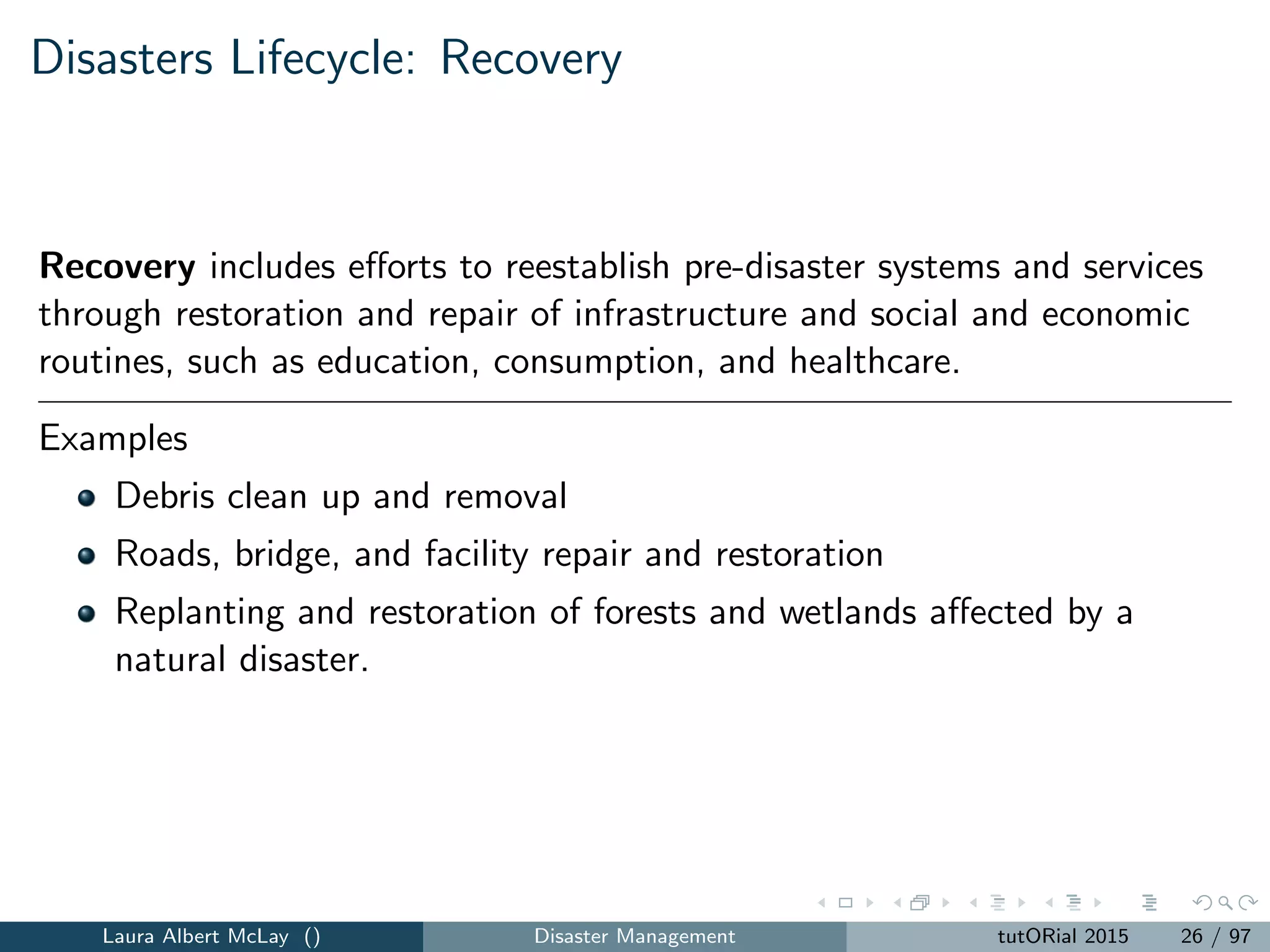 Disasters Lifecycle: Recovery
Recovery includes eﬀorts to reestablish pre-disaster systems and services
through restoration and repair of infrastructure and social and economic
routines, such as education, consumption, and healthcare.
Examples
Debris clean up and removal
Roads, bridge, and facility repair and restoration
Replanting and restoration of forests and wetlands aﬀected by a
natural disaster.
Laura Albert McLay () Disaster Management tutORial 2015 26 / 97
 