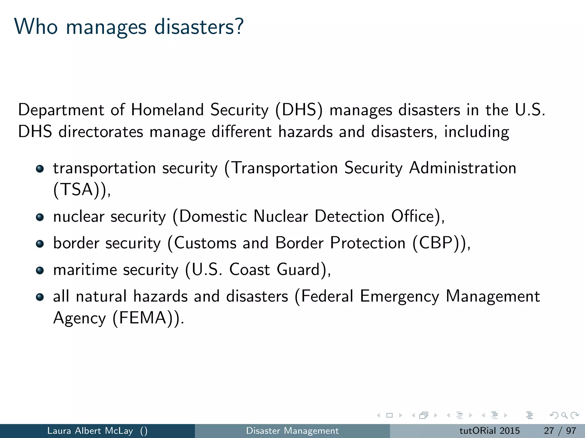 Who manages disasters?
Department of Homeland Security (DHS) manages disasters in the U.S.
DHS directorates manage diﬀerent hazards and disasters, including
transportation security (Transportation Security Administration
(TSA)),
nuclear security (Domestic Nuclear Detection Oﬃce),
border security (Customs and Border Protection (CBP)),
maritime security (U.S. Coast Guard),
all natural hazards and disasters (Federal Emergency Management
Agency (FEMA)).
Laura Albert McLay () Disaster Management tutORial 2015 27 / 97
 