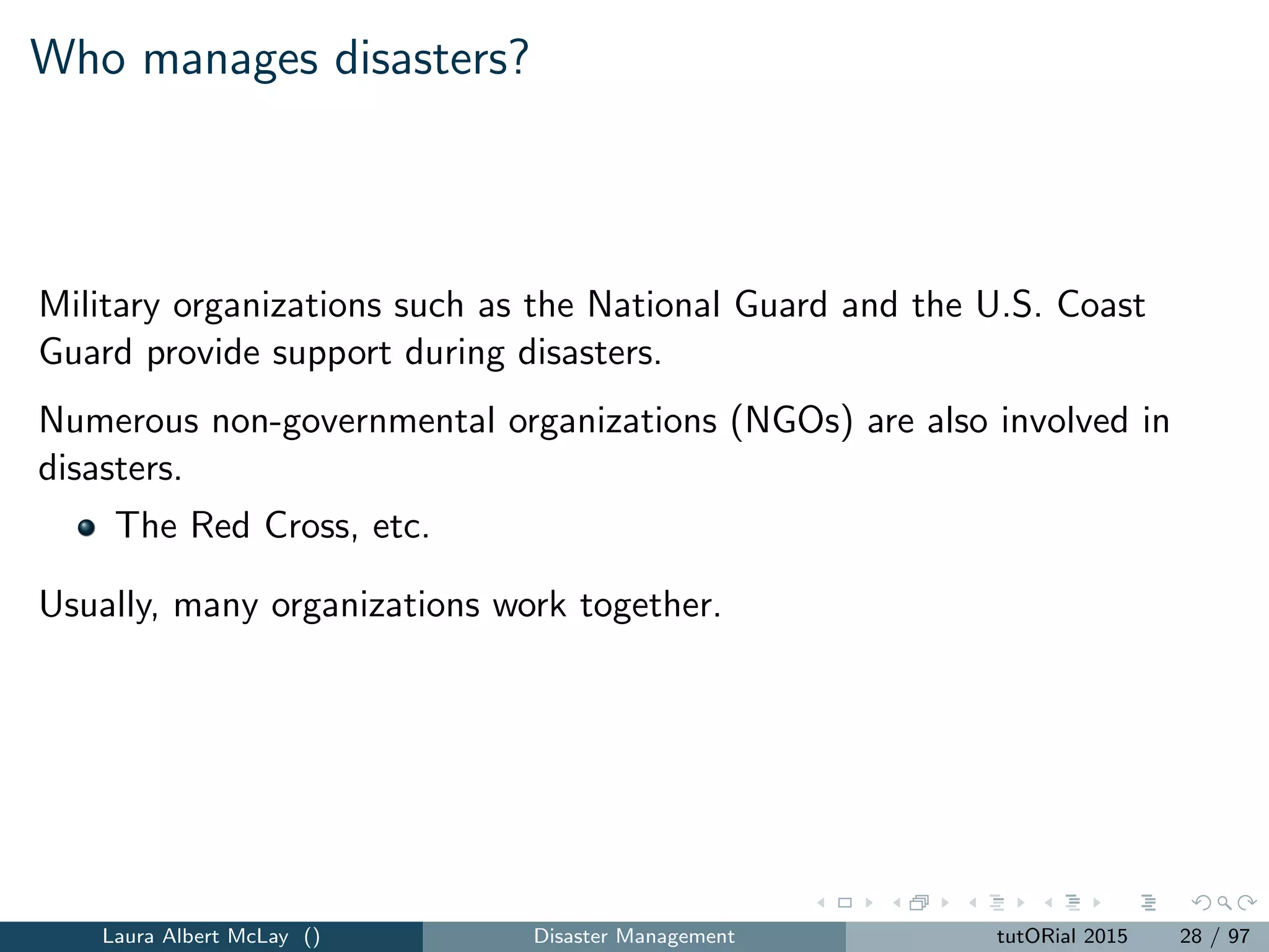 Who manages disasters?
Military organizations such as the National Guard and the U.S. Coast
Guard provide support during disasters.
Numerous non-governmental organizations (NGOs) are also involved in
disasters.
The Red Cross, etc.
Usually, many organizations work together.
Laura Albert McLay () Disaster Management tutORial 2015 28 / 97
 