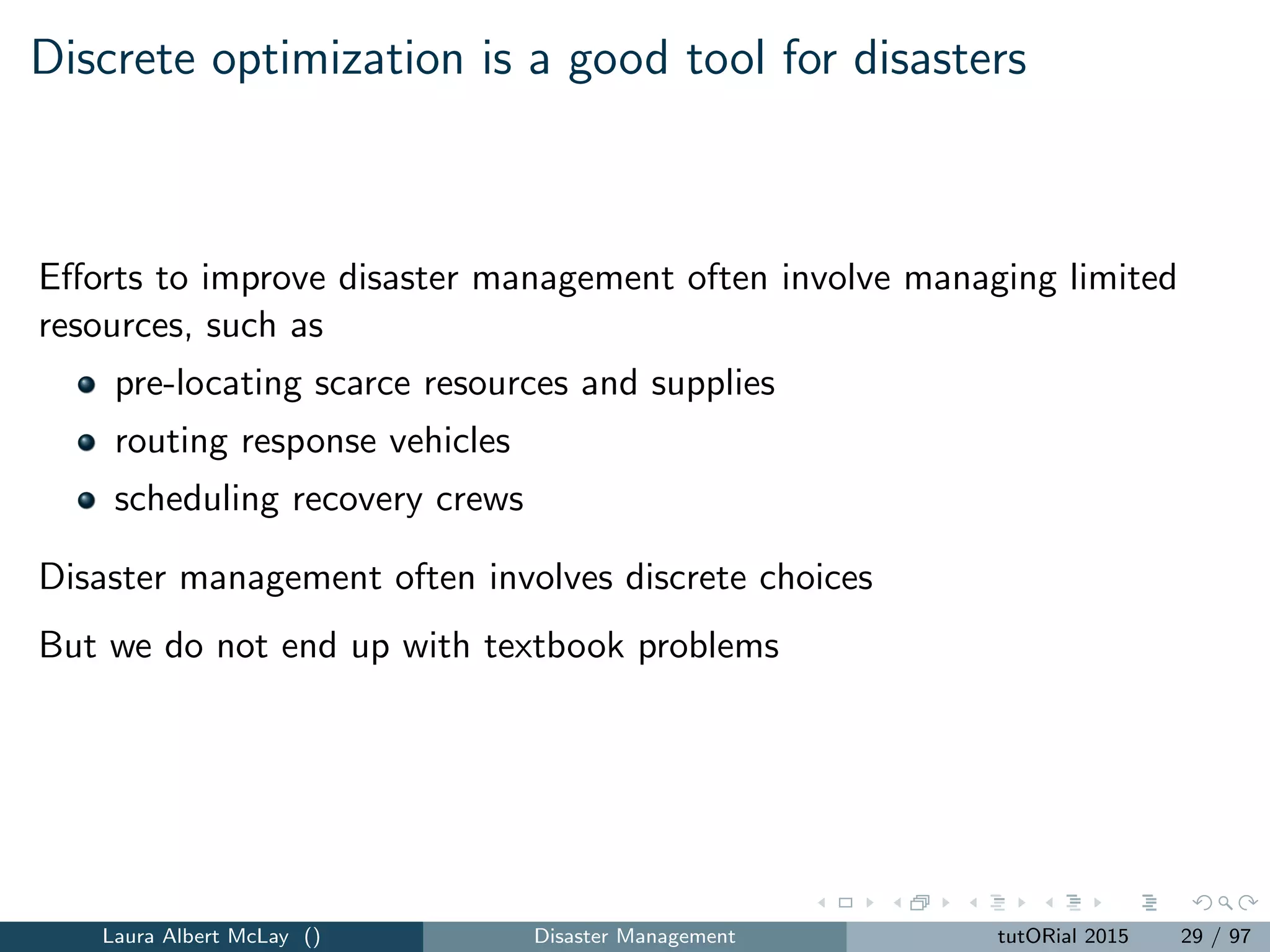 Discrete optimization is a good tool for disasters
Eﬀorts to improve disaster management often involve managing limited
resources, such as
pre-locating scarce resources and supplies
routing response vehicles
scheduling recovery crews
Disaster management often involves discrete choices
But we do not end up with textbook problems
Laura Albert McLay () Disaster Management tutORial 2015 29 / 97
 