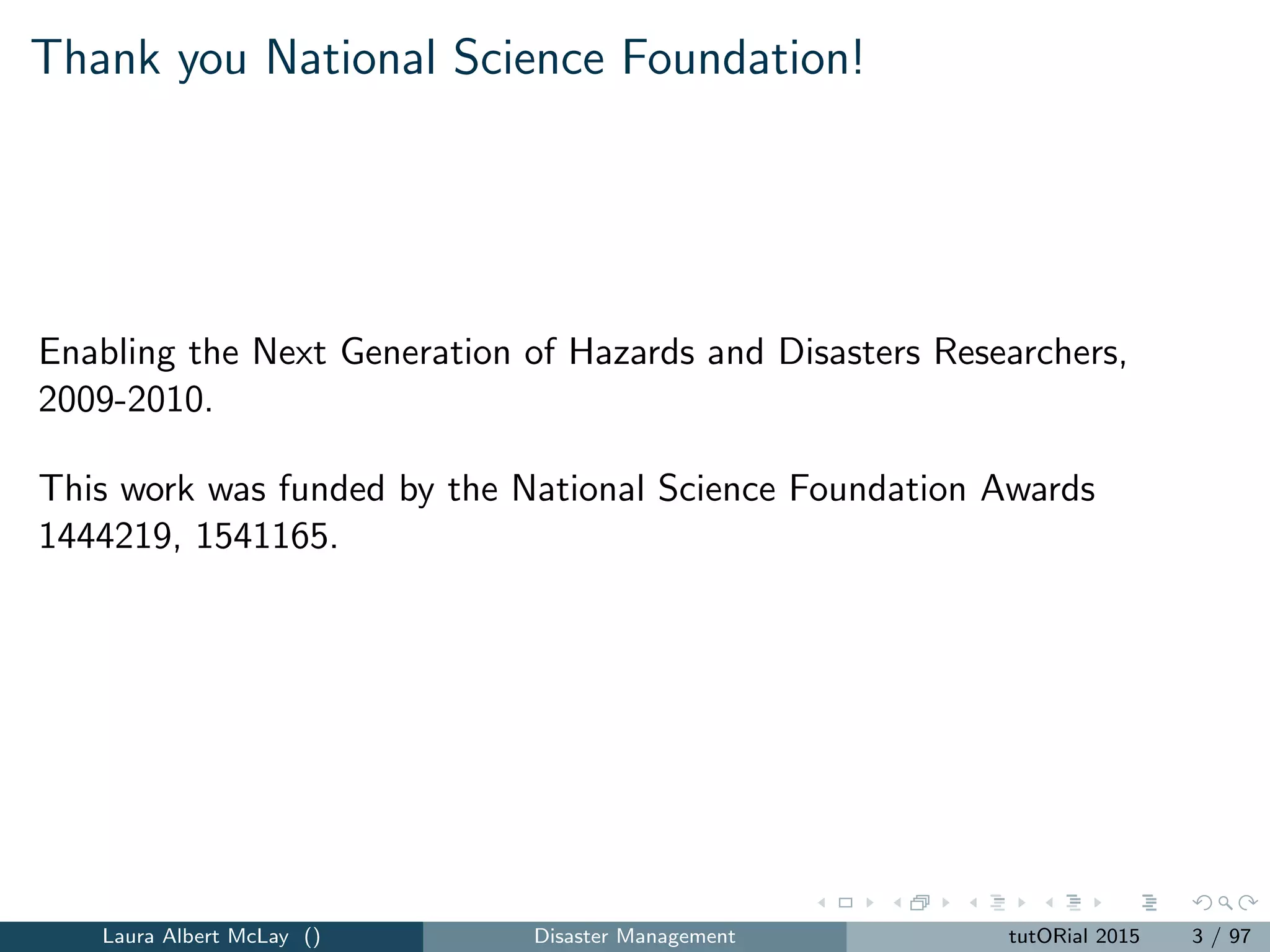 Thank you National Science Foundation!
Enabling the Next Generation of Hazards and Disasters Researchers,
2009-2010.
This work was funded by the National Science Foundation Awards
1444219, 1541165.
Laura Albert McLay () Disaster Management tutORial 2015 3 / 97
 