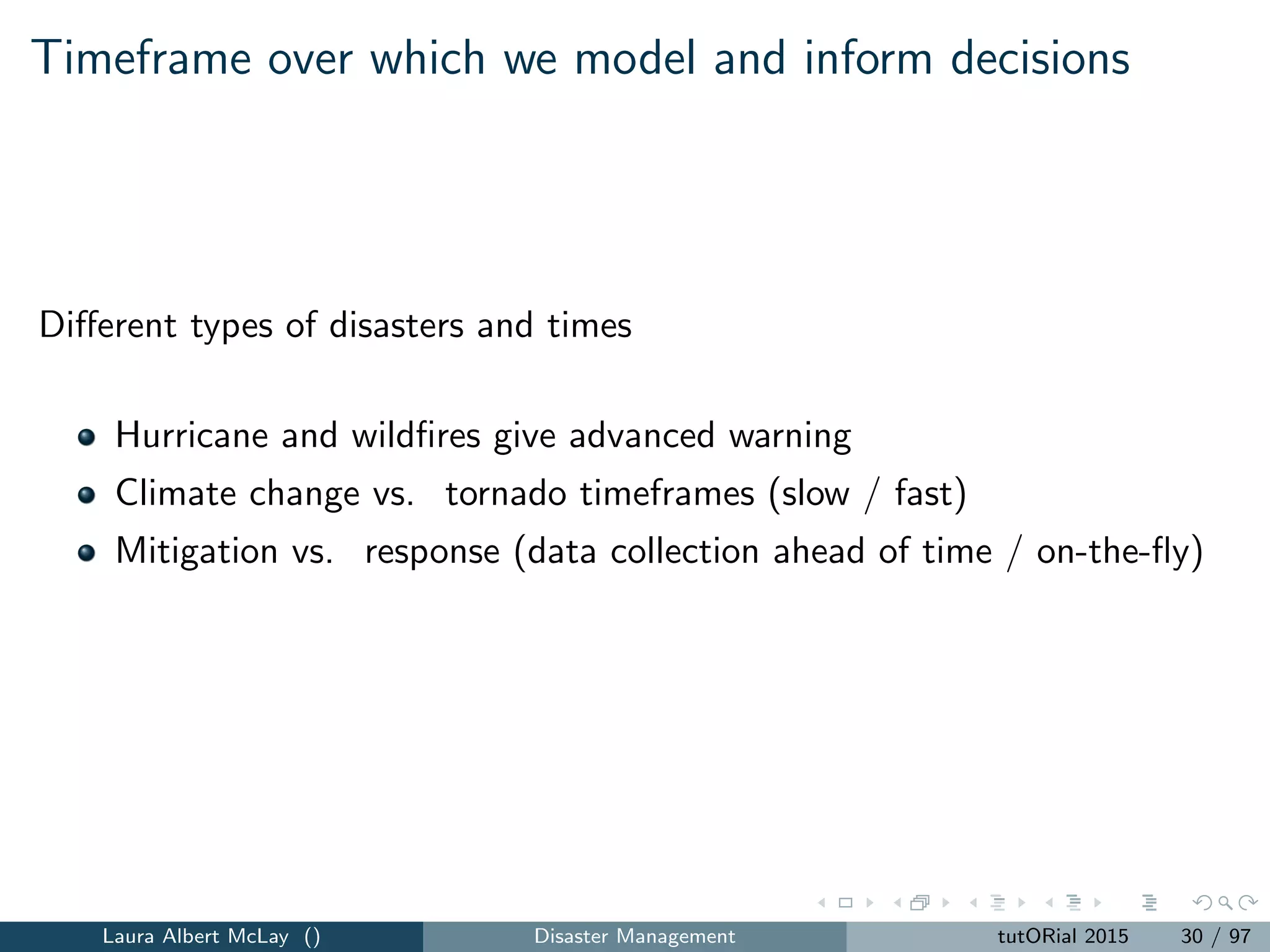 Timeframe over which we model and inform decisions
Diﬀerent types of disasters and times
Hurricane and wildﬁres give advanced warning
Climate change vs. tornado timeframes (slow / fast)
Mitigation vs. response (data collection ahead of time / on-the-ﬂy)
Laura Albert McLay () Disaster Management tutORial 2015 30 / 97
 
