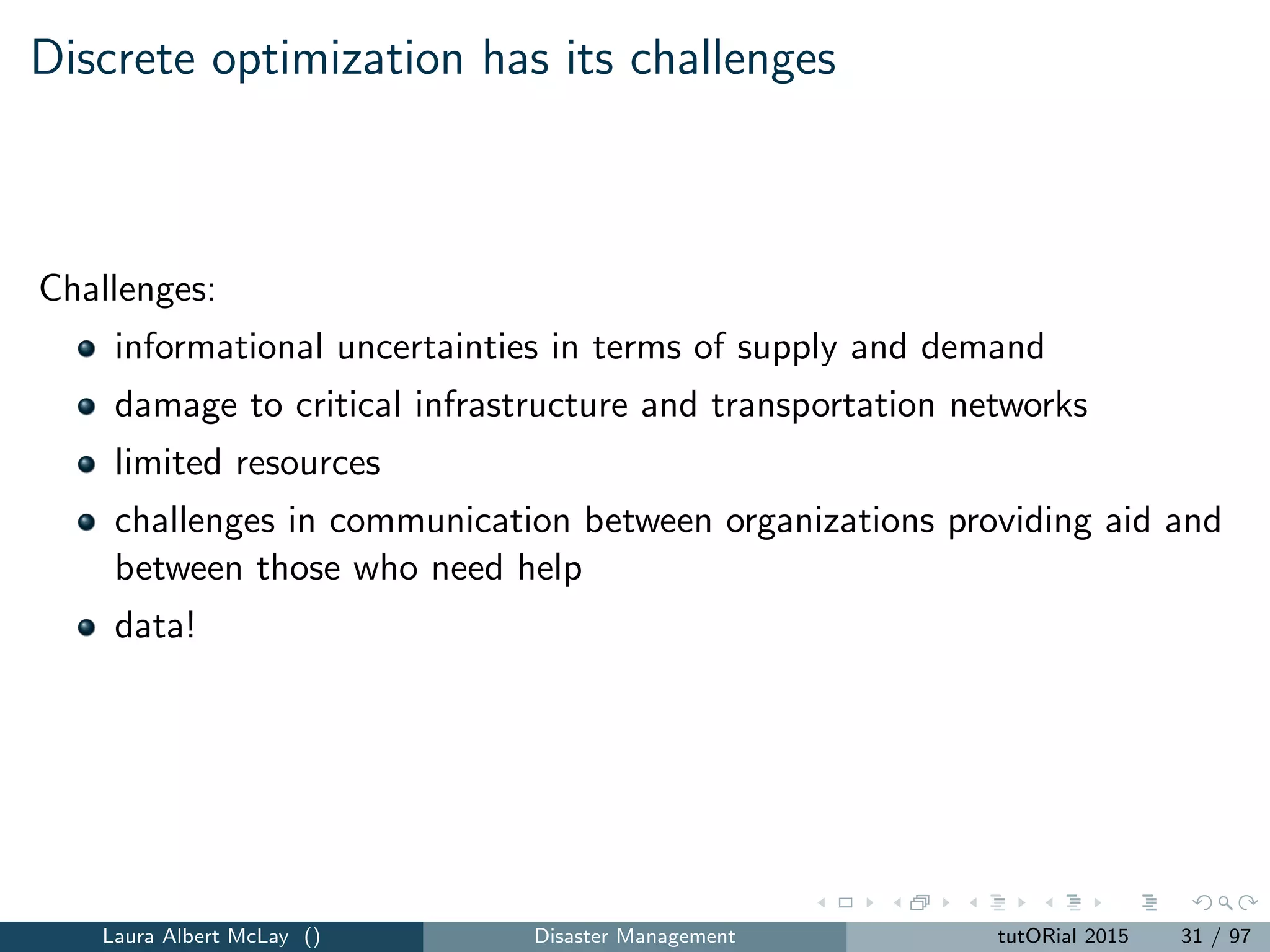 Discrete optimization has its challenges
Challenges:
informational uncertainties in terms of supply and demand
damage to critical infrastructure and transportation networks
limited resources
challenges in communication between organizations providing aid and
between those who need help
data!
Laura Albert McLay () Disaster Management tutORial 2015 31 / 97
 