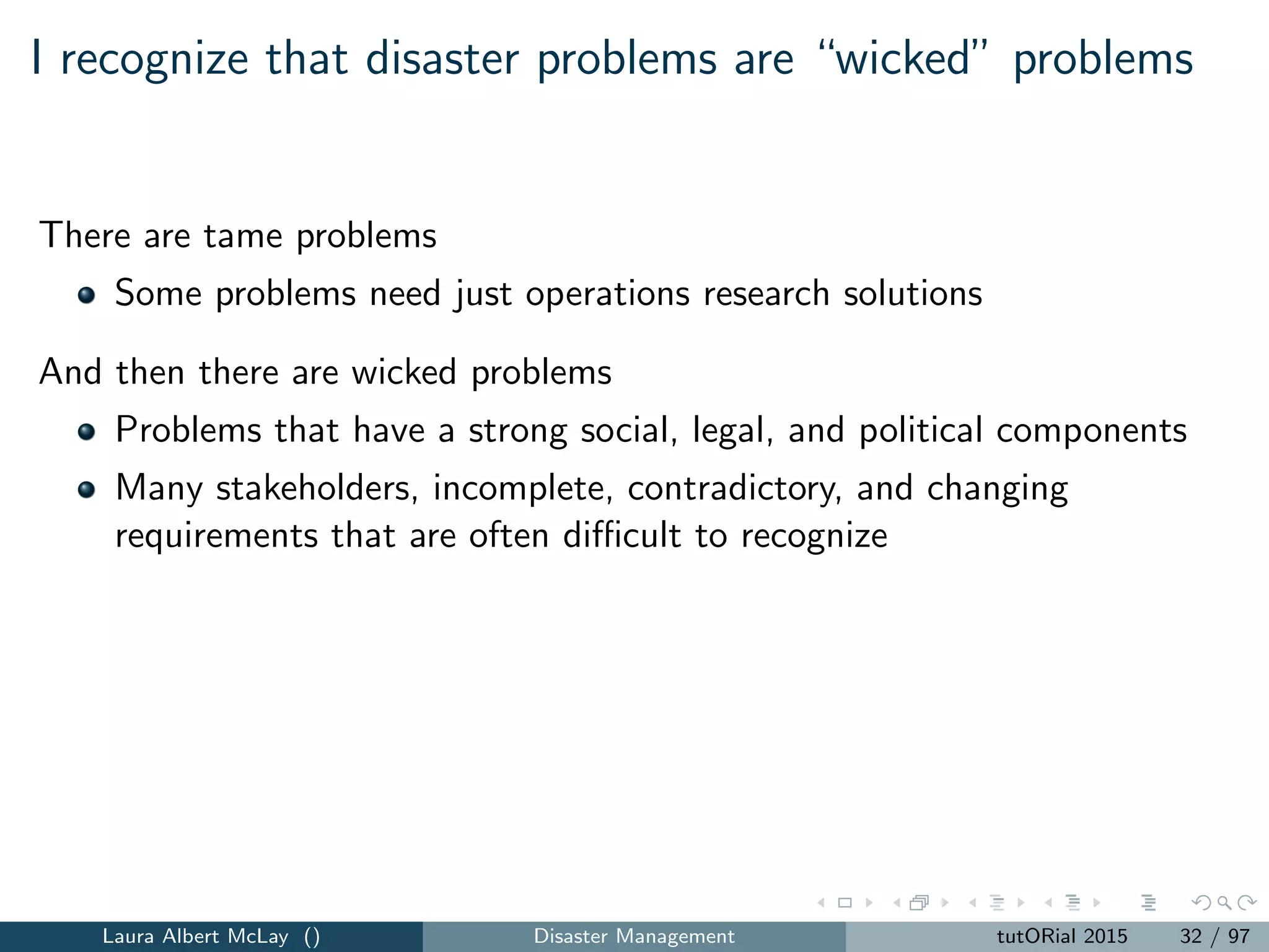 I recognize that disaster problems are “wicked” problems
There are tame problems
Some problems need just operations research solutions
And then there are wicked problems
Problems that have a strong social, legal, and political components
Many stakeholders, incomplete, contradictory, and changing
requirements that are often diﬃcult to recognize
Laura Albert McLay () Disaster Management tutORial 2015 32 / 97
 