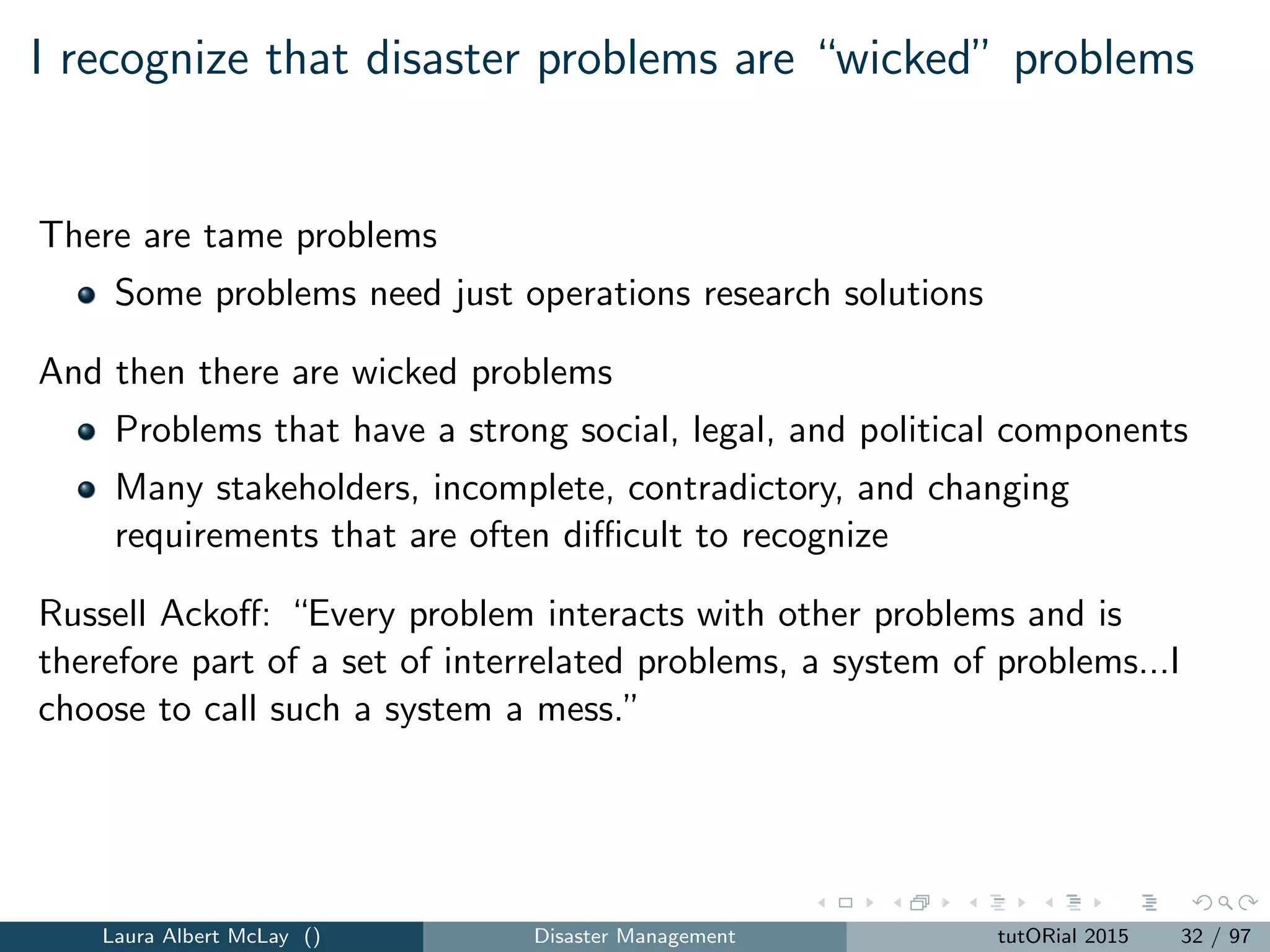 I recognize that disaster problems are “wicked” problems
There are tame problems
Some problems need just operations research solutions
And then there are wicked problems
Problems that have a strong social, legal, and political components
Many stakeholders, incomplete, contradictory, and changing
requirements that are often diﬃcult to recognize
Russell Ackoﬀ: “Every problem interacts with other problems and is
therefore part of a set of interrelated problems, a system of problems...I
choose to call such a system a mess.”
Laura Albert McLay () Disaster Management tutORial 2015 32 / 97
 