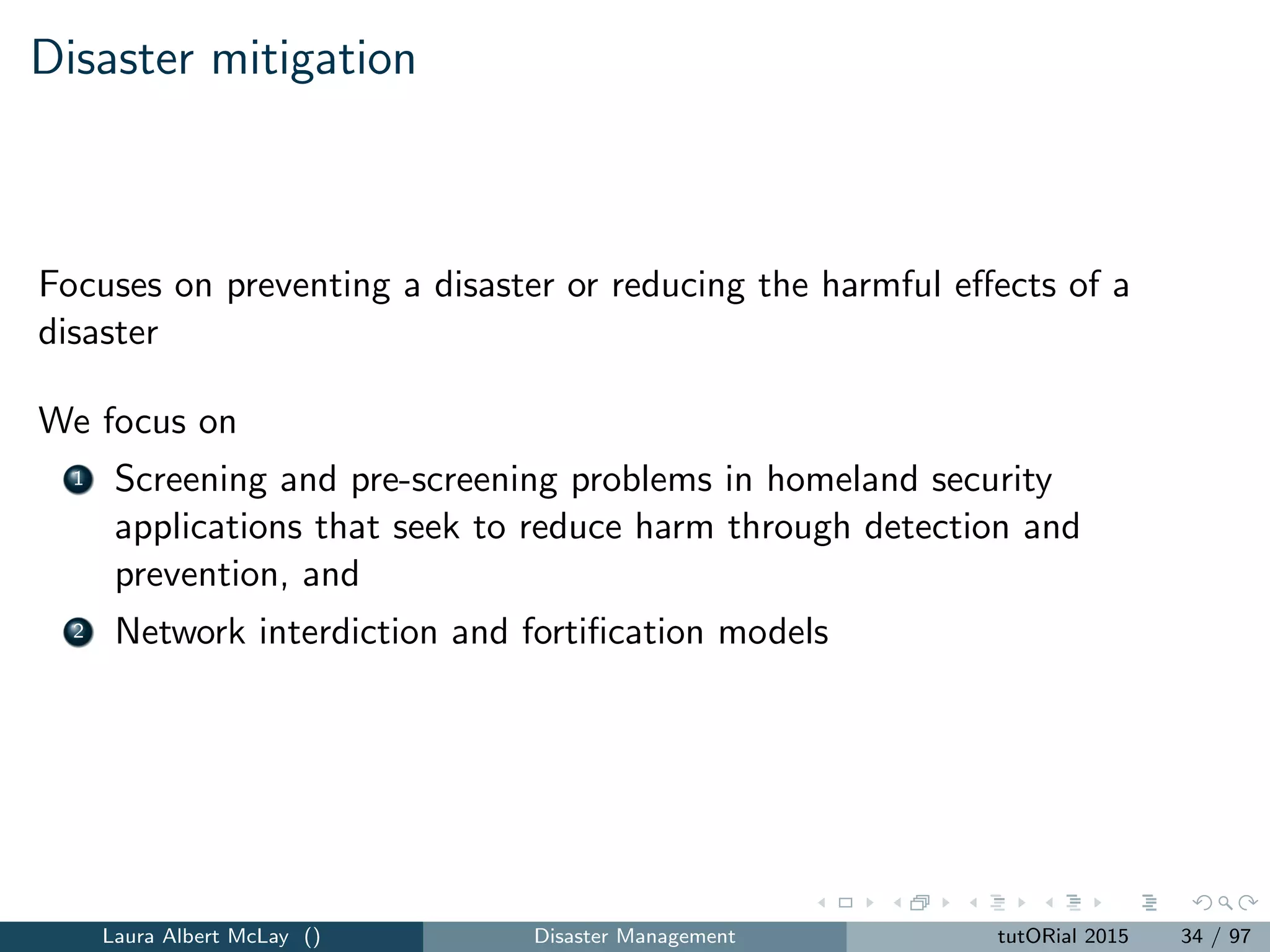 Disaster mitigation
Focuses on preventing a disaster or reducing the harmful eﬀects of a
disaster
We focus on
1 Screening and pre-screening problems in homeland security
applications that seek to reduce harm through detection and
prevention, and
2 Network interdiction and fortiﬁcation models
Laura Albert McLay () Disaster Management tutORial 2015 34 / 97
 