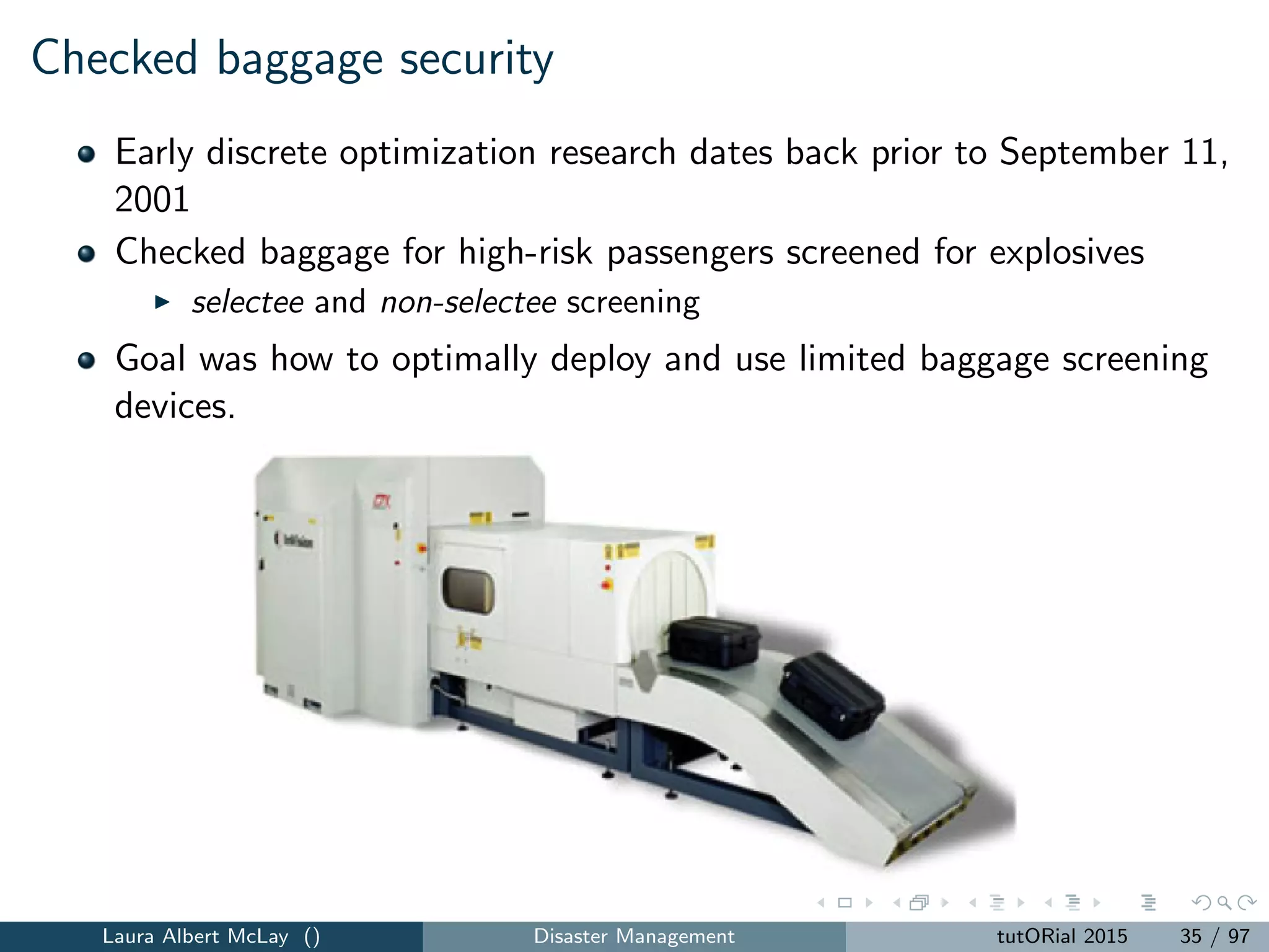 Checked baggage security
Early discrete optimization research dates back prior to September 11,
2001
Checked baggage for high-risk passengers screened for explosives
selectee and non-selectee screening
Goal was how to optimally deploy and use limited baggage screening
devices.
Laura Albert McLay () Disaster Management tutORial 2015 35 / 97
 
