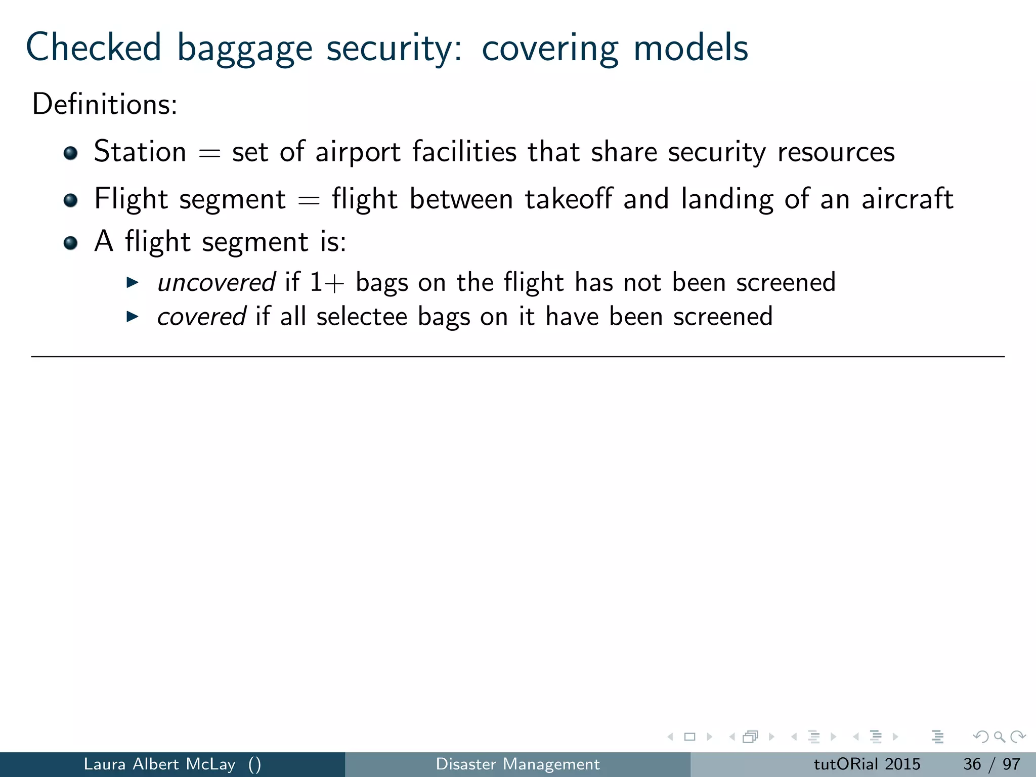 Checked baggage security: covering models
Deﬁnitions:
Station = set of airport facilities that share security resources
Flight segment = ﬂight between takeoﬀ and landing of an aircraft
A ﬂight segment is:
uncovered if 1+ bags on the ﬂight has not been screened
covered if all selectee bags on it have been screened
Baggage screening performance measures developed in conjunction with
the Federal Aviation Administration:
1 Uncovered ﬂight segments (UFS), which captures the total number of
uncovered ﬂights.
2 Uncovered passenger segments (UPS), which captures the total
number of passengers on uncovered ﬂights.
3 Uncovered baggage segments (UBS), which captures the total
number of unscreened selectee bags (regardless of ﬂight).
Laura Albert McLay () Disaster Management tutORial 2015 36 / 97
 
