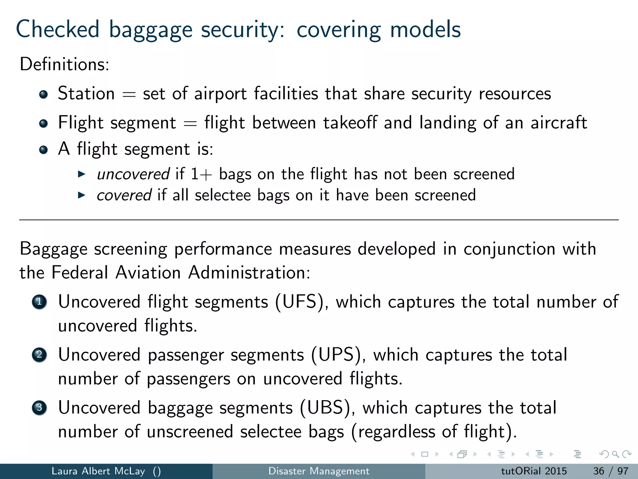 Checked baggage security: covering models
Side note: coverage is a useful objective
in low-data situations,
when better data collection is cumbersome (e.g., subject matter
experts)
when objectives are not clear
for mitigation (want to “touch” as many vulnerable parts of a system)
Second side note: we have limited resources:
Maximal coverage subject to budget or cardinality constraints
Laura Albert McLay () Disaster Management tutORial 2015 37 / 97
 