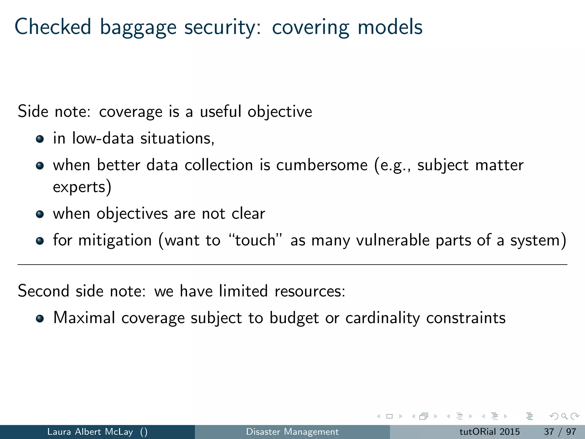 Checked baggage security: parameters
F = {f1, f2, ..., fn} = a set of n ﬂights.
C(fi ) = the number of selectee bags on ﬂight fi , i = 1, 2, ..., n.
N(fi ) = the number of passengers on ﬂight fi , i = 1, 2, ..., n.
S = the upper bound on the number of bags that can be screened.
Laura Albert McLay () Disaster Management tutORial 2015 38 / 97
 