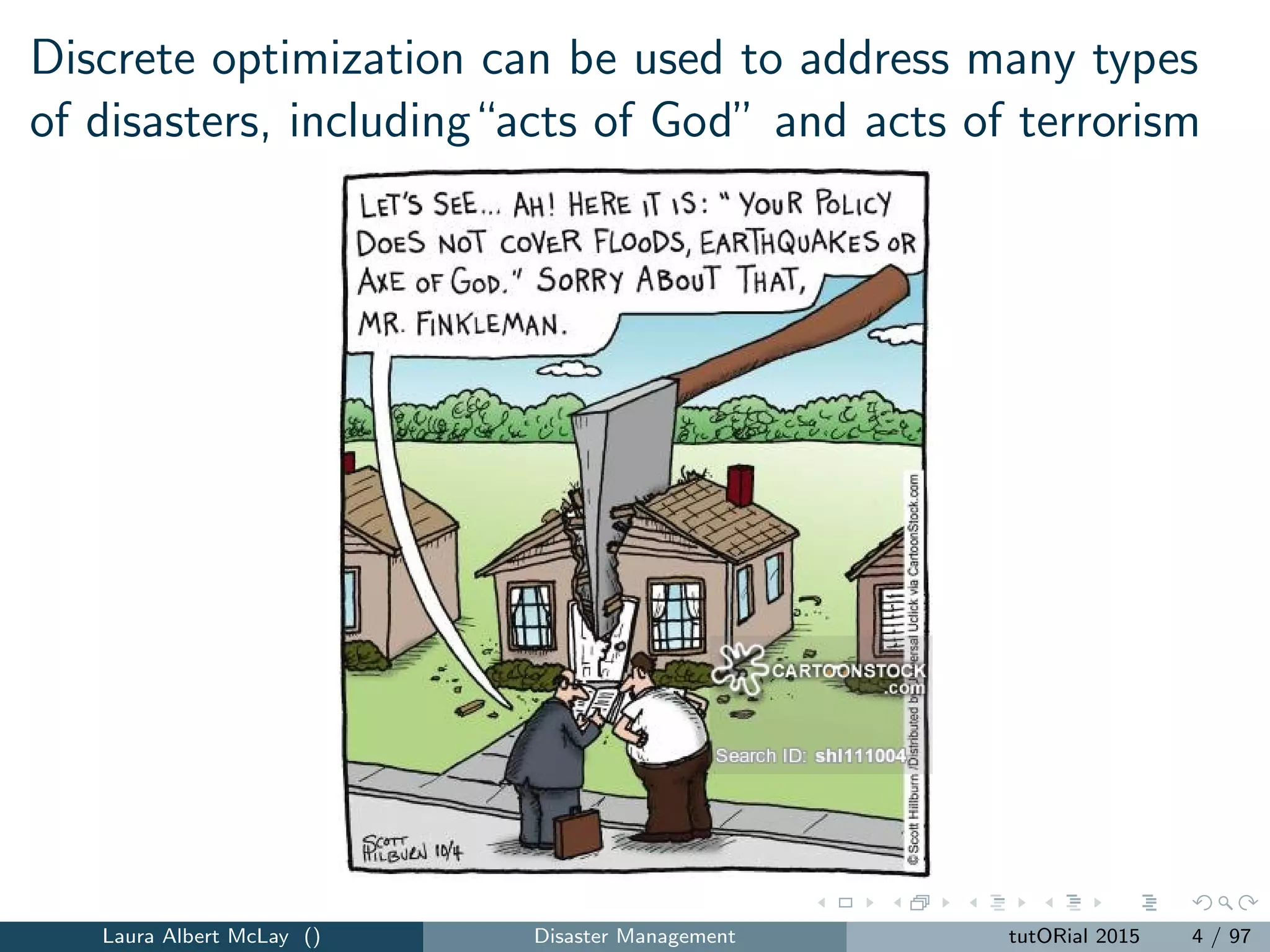 Discrete optimization can be used to address many types
of disasters, including“acts of God” and acts of terrorism
Laura Albert McLay () Disaster Management tutORial 2015 4 / 97
 