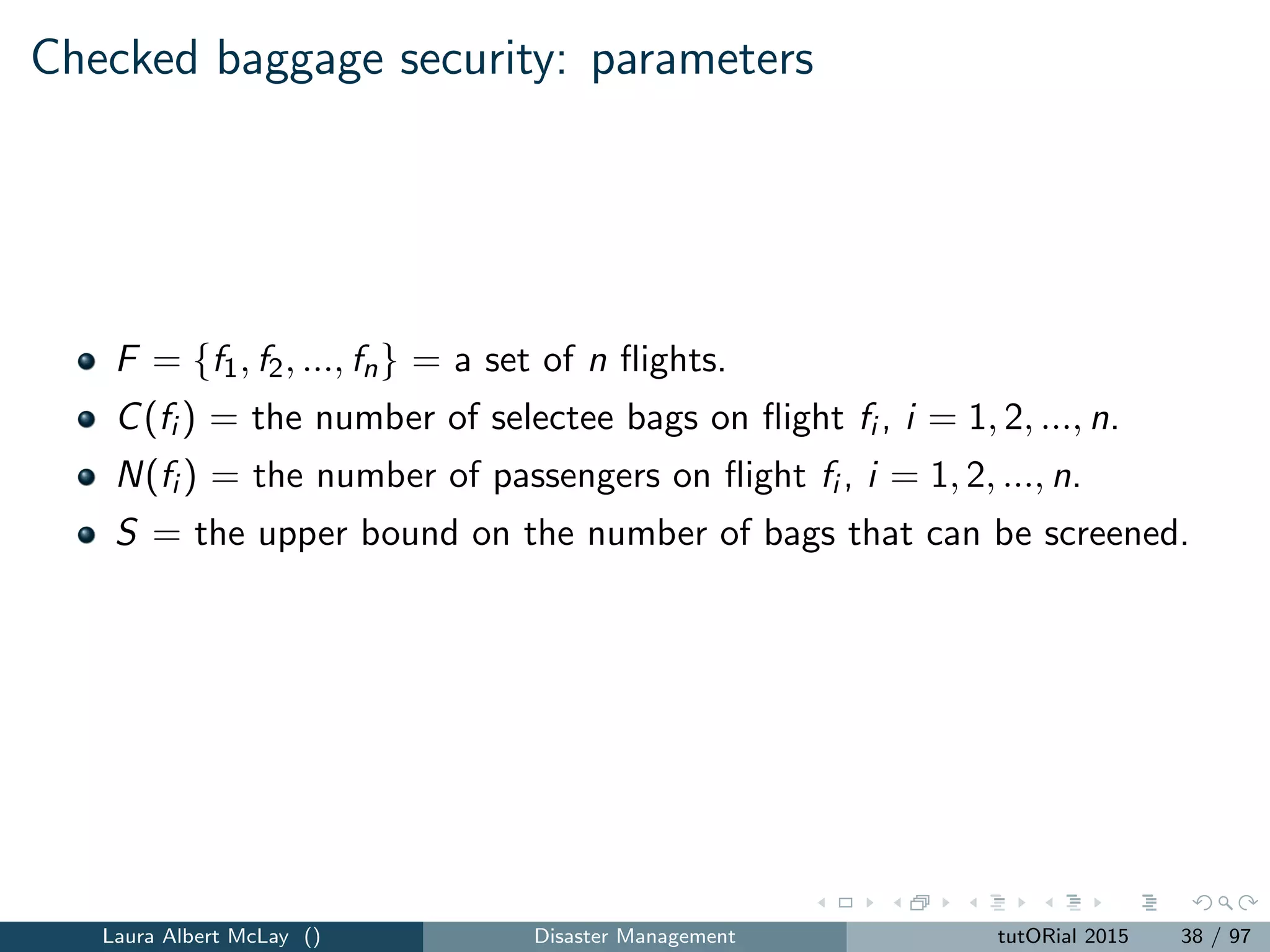 Checked baggage security
The Uncovered Flight Segment Problem (UFSP): Find a subset of
ﬂights F ∈ F such that fi ∈F C(fi ) ≤ S and the number of ﬂights |F |
is maximized.
Laura Albert McLay () Disaster Management tutORial 2015 39 / 97
 
