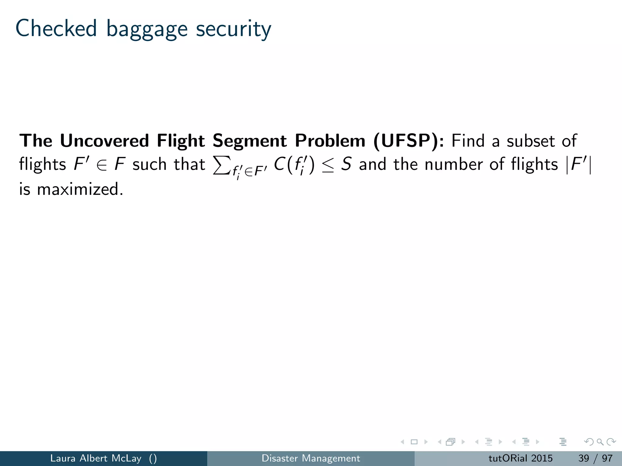 Checked baggage security
The Uncovered Flight Segment Problem (UFSP): Find a subset of
ﬂights F ∈ F such that fi ∈F C(fi ) ≤ S and the number of ﬂights |F |
is maximized.
The Uncovered Passenger Segment Problem (UPSP): Find a subset
of ﬂights F ∈ F such that fi ∈F C(fi ) ≤ S and fi ∈F N(fi ) is
maximized.
The Uncovered Baggage Segment Problem (UBSP): Find a subset of
ﬂights F ∈ F such that fi ∈F C(fi ) ≤ S and fi ∈F C(fi ) is maximized.
Laura Albert McLay () Disaster Management tutORial 2015 39 / 97
 