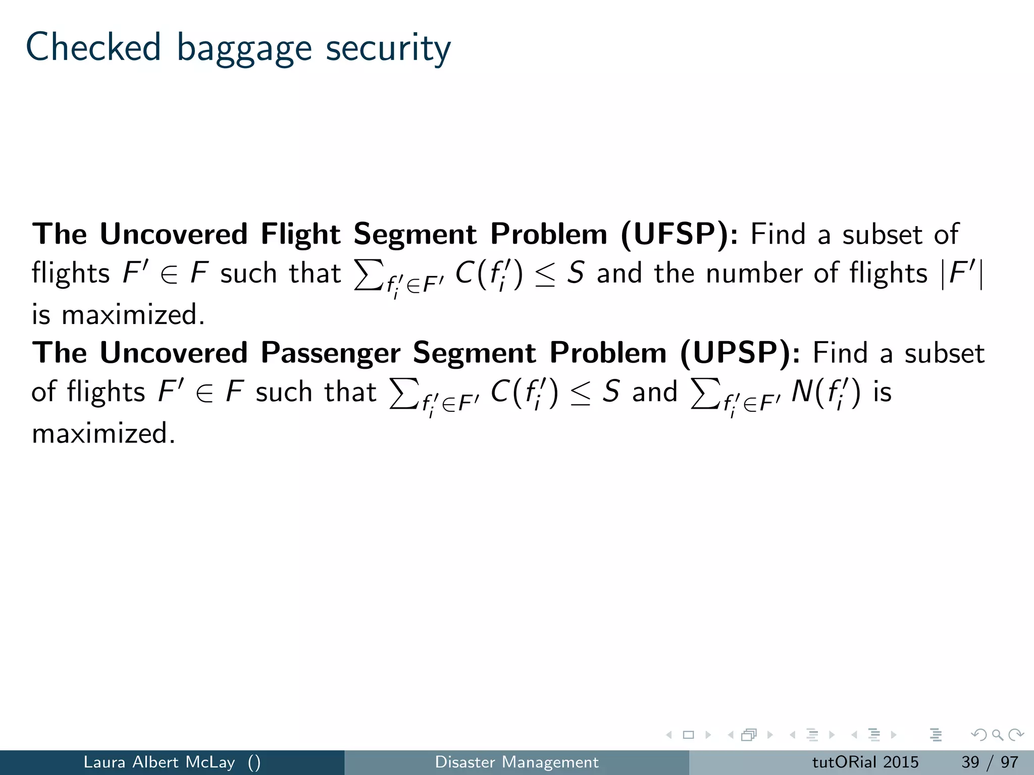 Checked baggage security: multiple stations
New parameters include:
m = the number of screening stations.
Fi ∈ F = the set of ﬂights that are associated with station
i = 1, 2, ..., m, where F1, F2, ..., Fm are a partition of F.
Three models address general allocation sizes. Here is the model
associated with the UPS measure.
The Multiple Station Passenger Segment Security Allocation and
Screening Problem with General Allocation Sizes: Find the subsets of
ﬂights Fi ∈ Fi , i = 1, 2, ..., m and a set of baggage screening security
device capacity allocations Si , i = 1, 2, ..., m that maximizes
m
i=1 fi ∈Fi
N(fi ) such that m
i=1 Si ≤ S and fi ∈Fi
C(fi ) ≤ Si ,
i = 1, 2, ..., m.
Laura Albert McLay () Disaster Management tutORial 2015 40 / 97
 