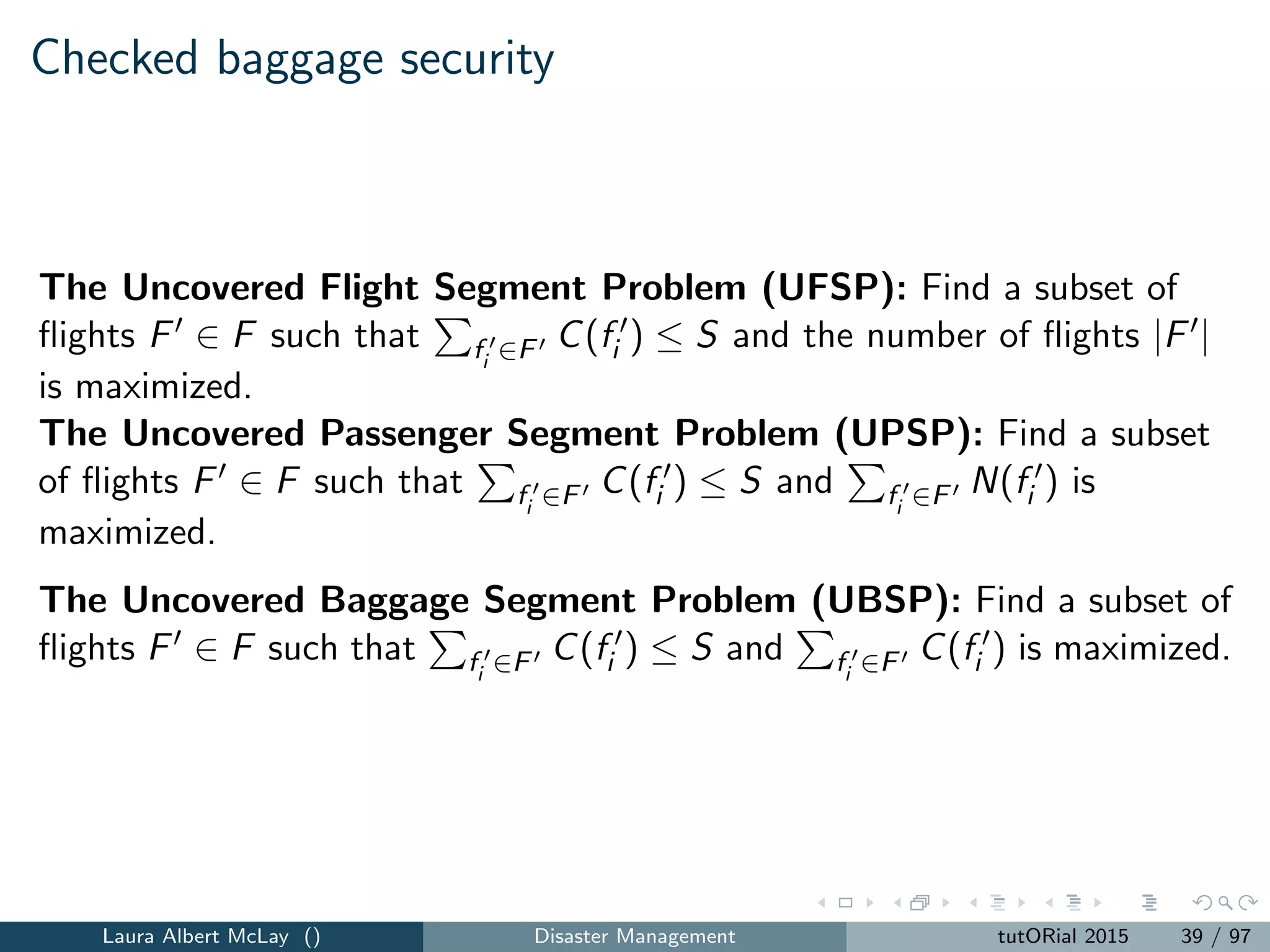 Checked baggage security: predetermined allocation sizes
Requires capacity to be assigned to stations in ﬁxed, discrete amounts.
New parameters include:
A = {a1, a2, ..., a } = set of available security device allocations.
W (aj ) = the capacity associated with security device allocation aj ,
j = 1, 2, ..., .
The Multiple Station Passenger Segment Security Allocation and
Screening Problem with Predetermined Allocation Sizes: Find the
subsets of ﬂights Fi ∈ Fi , i = 1, 2, ..., m and a partition {Ai , A2, ..., Am} of
security device allocations A to stations that maximizes
m
i=1 fi ∈Fi
N(fi ) such that m
i=1 fi ∈Fi
C(fi ) ≤ aj ∈A W (aj ).
Laura Albert McLay () Disaster Management tutORial 2015 41 / 97
 