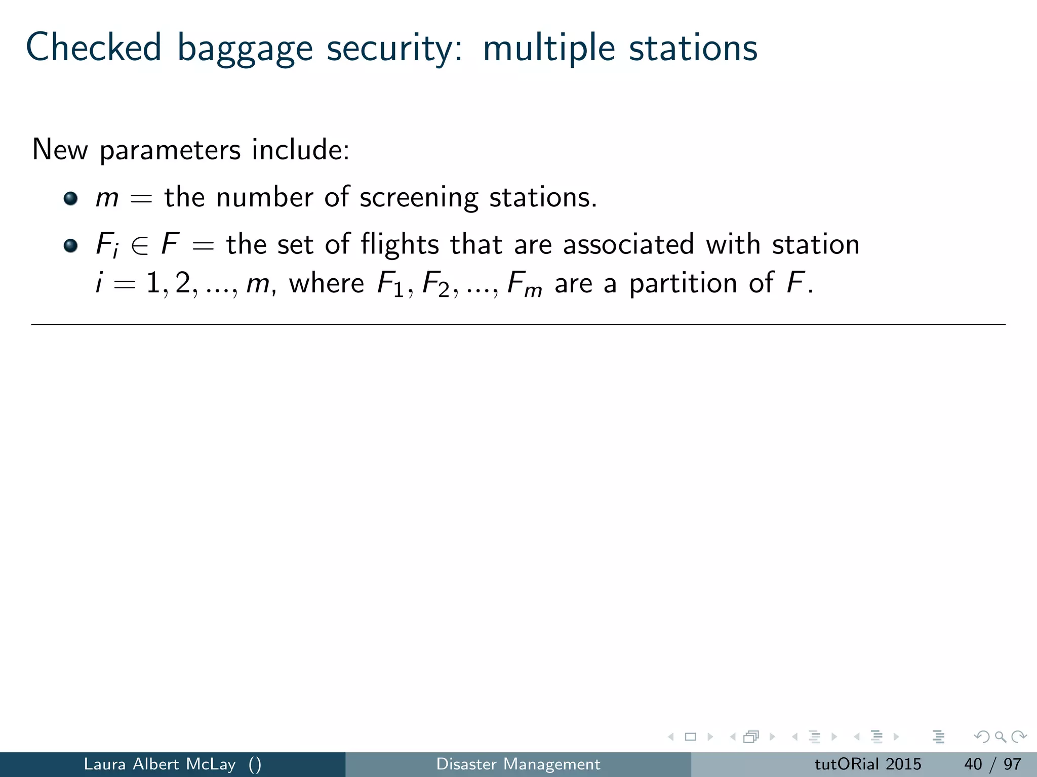 Checked baggage security: uncovered targets
Extension to consider weapons of mass destruction (WMD), not just
conventional weapons
scope of damage not just the airplane and its passengers
1 Uncovered targets (UT), which captures the total number of
uncovered targets (e.g., destination cities), where a target is covered
if all ﬂights to the target are covered.
Leads to goal programming models that balance the UT measure with the
UPS, UFS, and UBS measures.
Laura Albert McLay () Disaster Management tutORial 2015 42 / 97
 