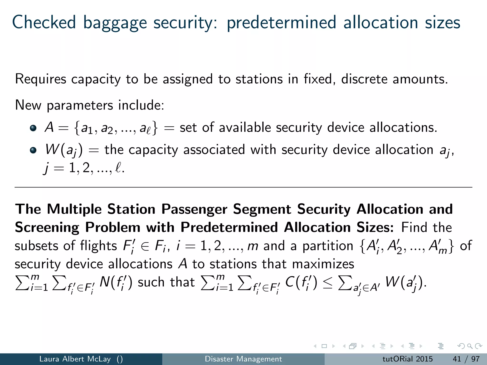 Aviation passenger checkpoint security
Risk-based multilevel screening considers
2+ levels of security to screen passengers
Passenger risk assessments
Static vs. dynamic security
This research provided the fundamental technical analysis for risk-based
security, which in led to TSA PreCheck.
Laura Albert McLay () Disaster Management tutORial 2015 44 / 97
 