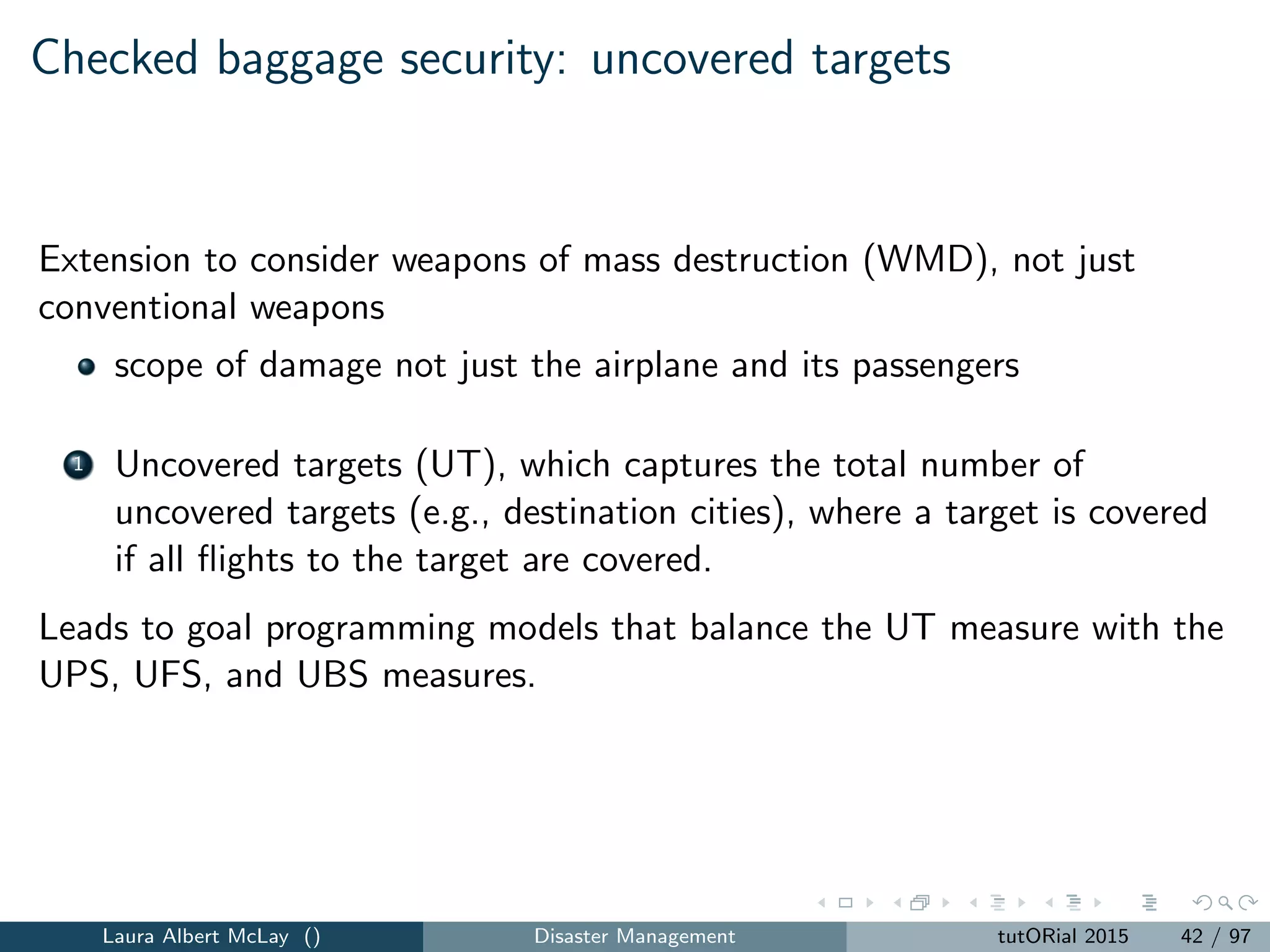 Static checkpoint security: parameters and decision
variables
N = number of passengers.
M = number of screening classes.
ATj = assessed threat value of passenger j = 1, ..., N, a risk
assessment of passenger j returned by a passenger prescreening
system.
Li = the security level achieved by screening a passenger with
screening class i = 1, ..., M.
FCi = the ﬁxed cost associated with screening class i = 1, ..., M.
MCi = the marginal cost of screening a passenger with screening
class i = 1, ..., M.
B = the screening budget to be used for the time horizon.
yi = 1 if screening class i is used and 0 otherwise, i = 1, 2, ..., M.
xij = 1 if passenger j is screened by class i and 0 otherwise,
i = 1, 2, ..., M, j = 1, 2, ..., N.
Laura Albert McLay () Disaster Management tutORial 2015 45 / 97
 