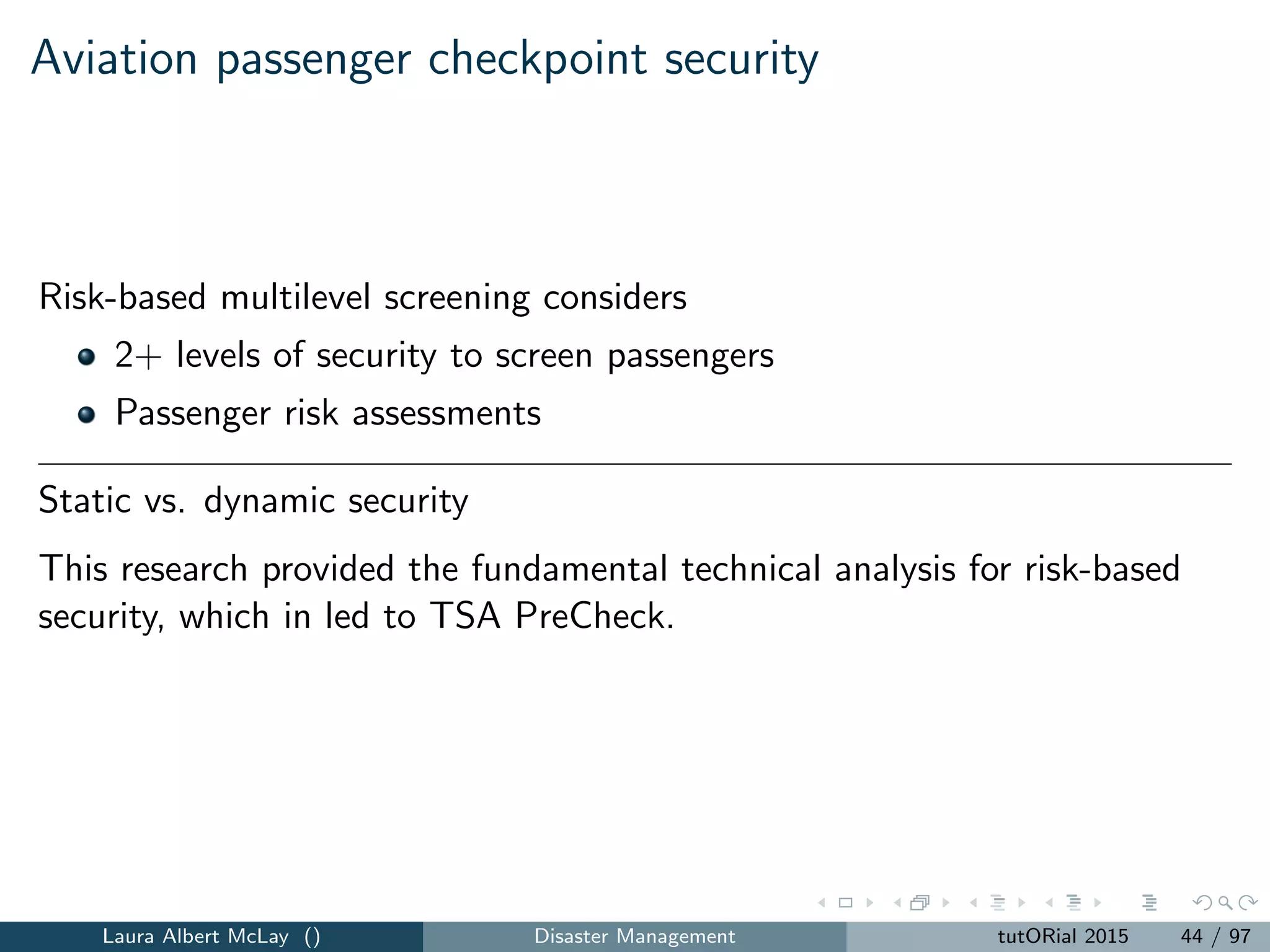Static checkpoint security: model
max
M
i=1
N
j=1
Li ATj xij (1)
subject to
M
i=1
N
j=1
MCi xij +
M
i=1
FCi yi ≤ B (2)
M
i=1
xij = 1, j = 1, 2, . . . , N (3)
xij − yi ≤ 0, j = 1, 2, ..., N, i = 1, 2, . . . , M (4)
yi ∈ {0, 1}, i = 1, 2, . . . , M (5)
xij ∈ {0, 1}, i = 1, 2, . . . , M, j = 1, 2, . . . , N. (6)
Insight: passengers tend to be assigned to few classes, with expedited
screening of the lower risk passengers.
Laura Albert McLay () Disaster Management tutORial 2015 46 / 97
 
