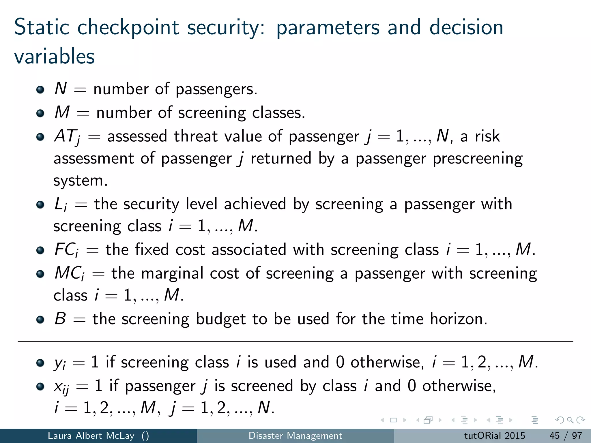 Other risk based screening papers
How to optimally use security devices that are shared across security
classes
Consider trade-oﬀs between false alarm rate (proxy for passenger
inconvenience) and number of screeners needed
How to sequentially “score” passengers and group passengers
according to their scores based on cumulative device responses
Laura Albert McLay () Disaster Management tutORial 2015 47 / 97
 
