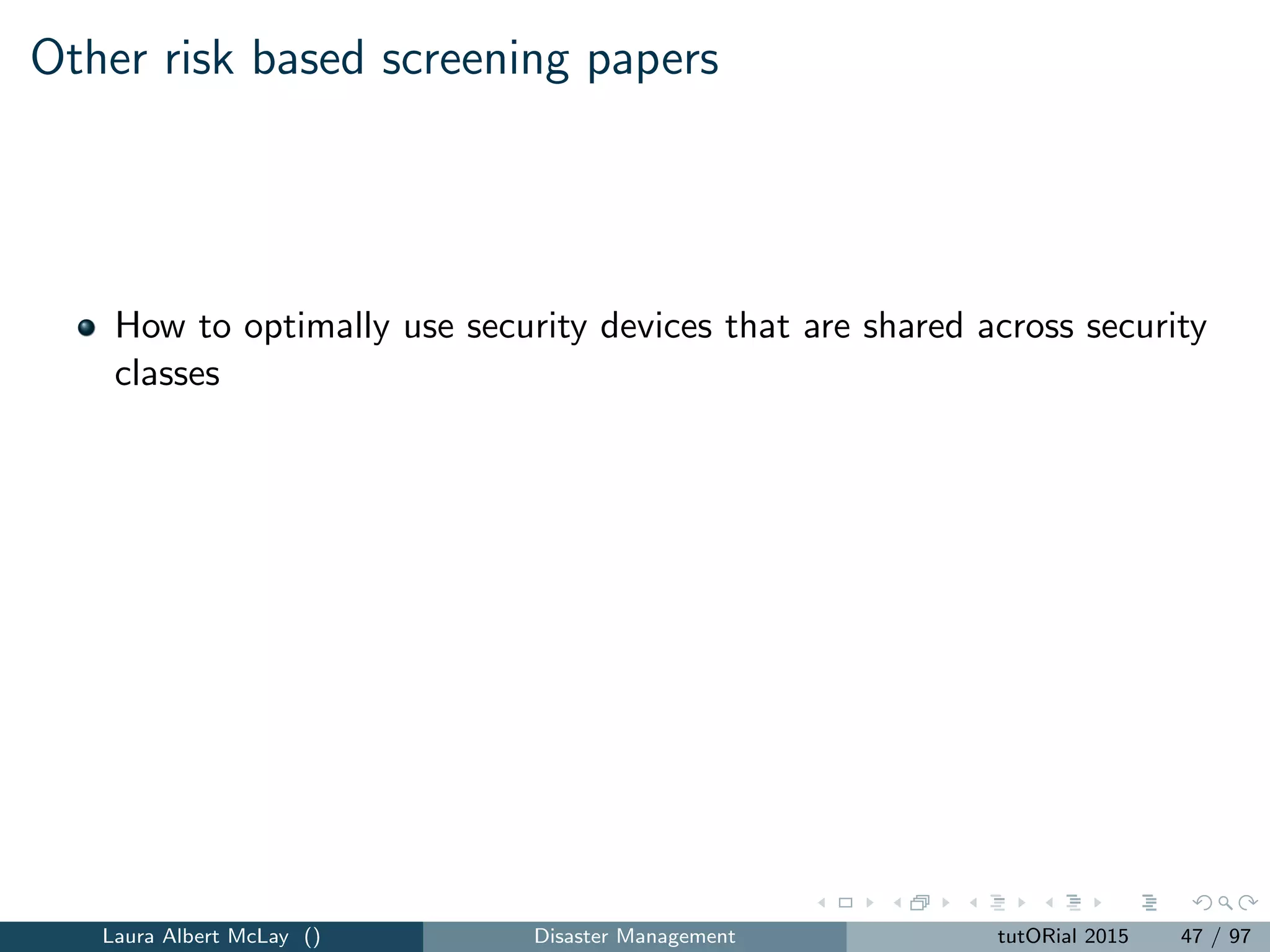 Cargo security
Eﬀort to develop more eﬀective screening methods based on imaging or
passive radiation detection to eﬃciently screen more containers.
Nearly all cargo containers are screened by radiation portal monitors
(RPMs)
Advanced screening methods such as imaging and physical inspection
used more sparingly and targeted at high-risk containers
Automated Targeting System (ATS) performs a risk assessment on
cargo containers that can aid in designing risk-based screening
systems.
Primary screening vs. secondary screening
Laura Albert McLay () Disaster Management tutORial 2015 50 / 97
 