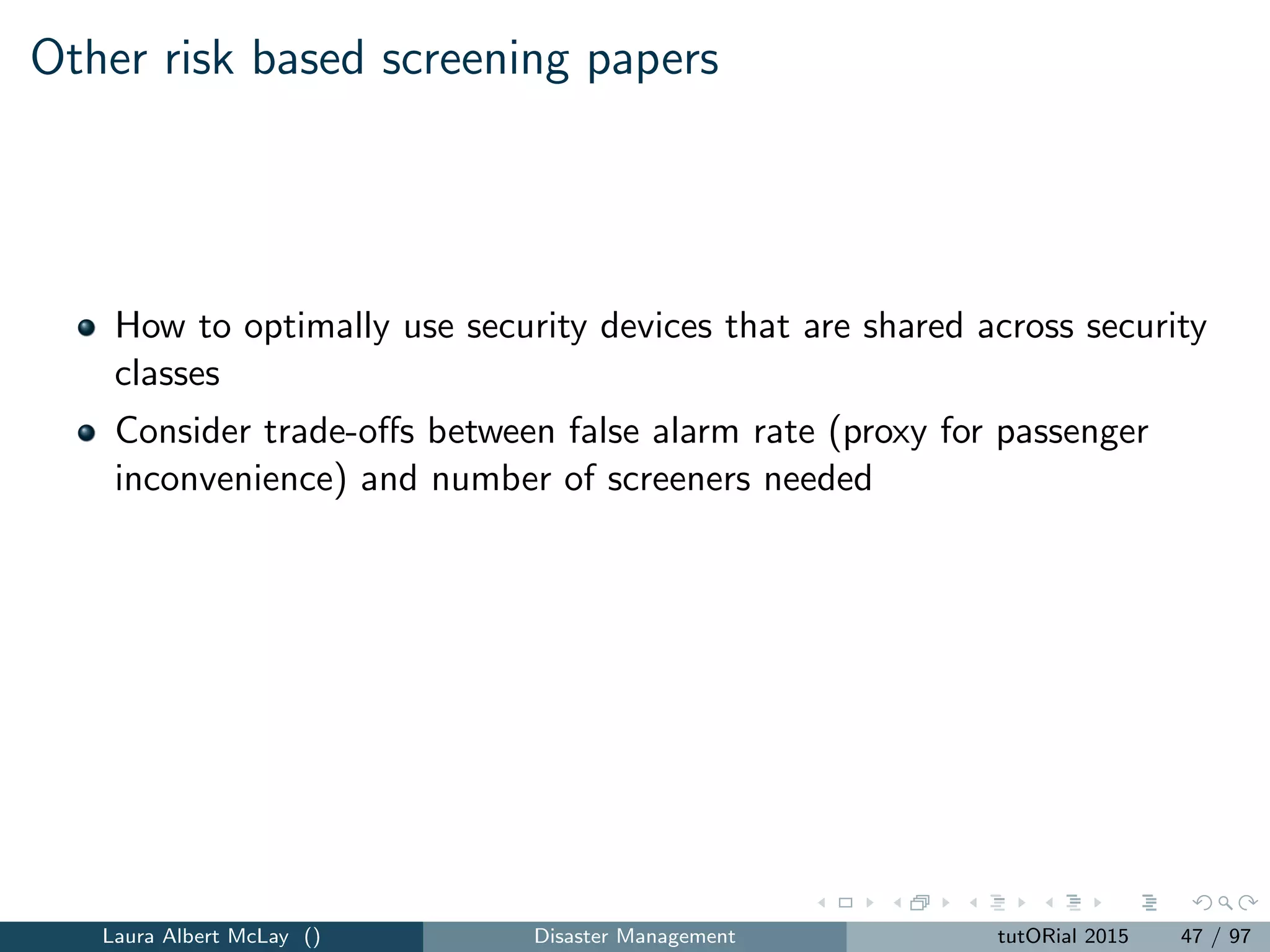 Cargo security models
Linear programming model for performing primary screening on cargo
containers exiting a security checkpoint based on sensor responses
Which containers should be selected for secondary screening?
Linear programming models for selecting the right mix of primary
screening devices for each risk group
Integrated model for primary and secondary screening
Secondary screening depends on the mix of primary screening devices
that alarm
Large-scale linear programming model to sequence screening tests for
screening cargo containers.
How to supplement risk assessments with radiography-based images to
identify potential containerized threat scenarios
Laura Albert McLay () Disaster Management tutORial 2015 51 / 97
 