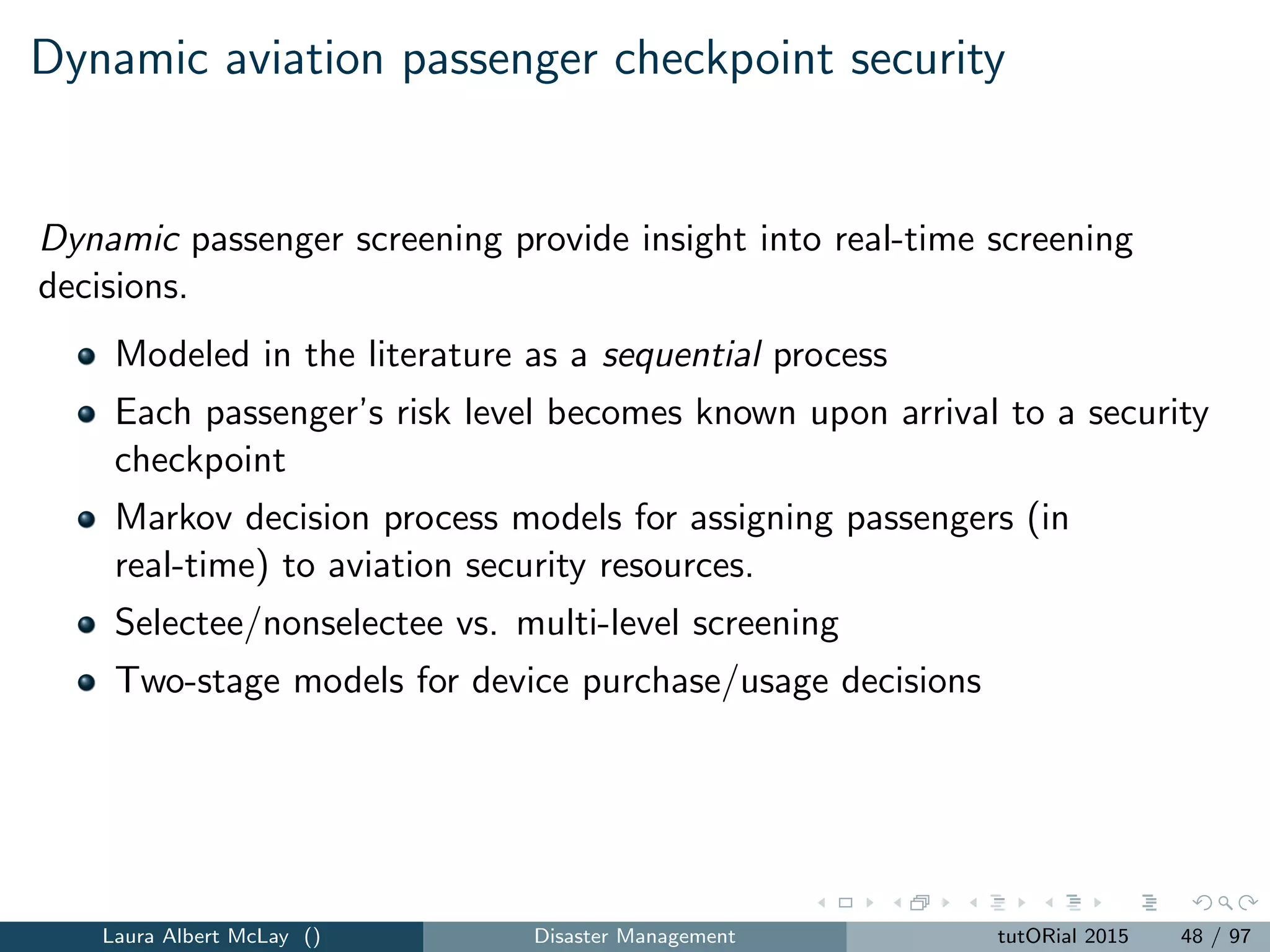 Several classes of network interdiction models that are
well-studied in the literature
Shortest-path network interdiction: the operator seeks to ﬁnd the
shortest path from a source to a sink after the leader lengthens arcs
in the network,
Maximum reliability network interdiction: the operator seeks to
maximize the probability of evading detection after the leader reduces
the evasion probability on some of the arcs in the network,
Maximum ﬂow interdiction: the operator seeks to maximize the
ﬂow achievable on the network after the leader reduces some of the
arc capacities, and
p-median network interdiction: the operator seeks to minimize the
total worst-case distance from the customers to the nearest facility
after the leader removes some of the facilities.
The interdiction model literature considers applications in transportation,
power, and other networks.
Laura Albert McLay () Disaster Management tutORial 2015 53 / 97
 