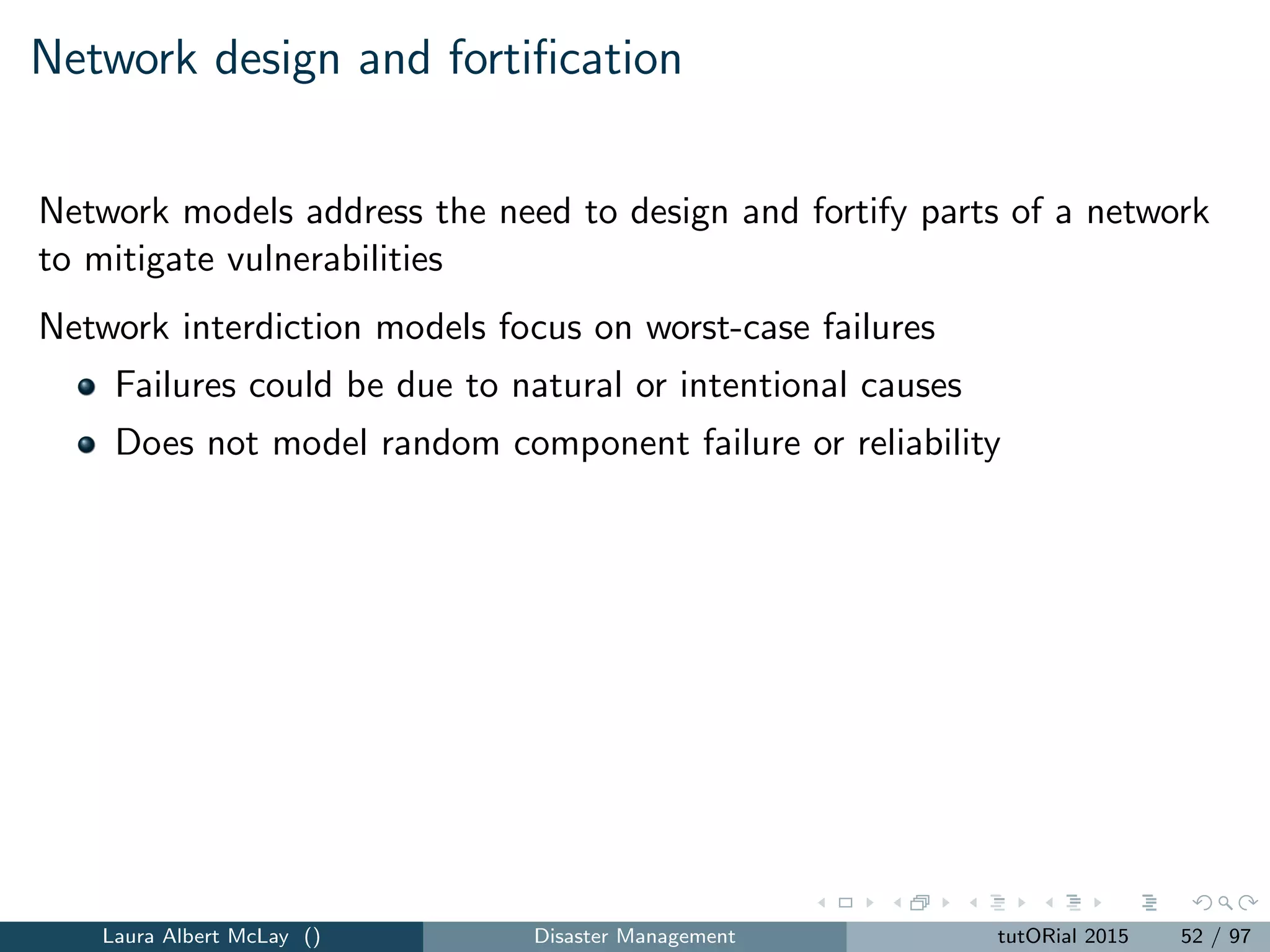 Network design and fortiﬁcation
Fortiﬁcation: allow a decision-maker to ﬁrst make some facilities immune
to failure
Fortiﬁcation is one way to mitigate the worst-case vulnerabilities in these
two base models
This results in the r-interdiction median problem with fortiﬁcation
Model has same parameters and decision variables as the r-interdiction
median problem with a new set of decision variables:
zj =
1 if facility j is fortiﬁed, j ∈ F
0 otherwise
Laura Albert McLay () Disaster Management tutORial 2015 59 / 97
 