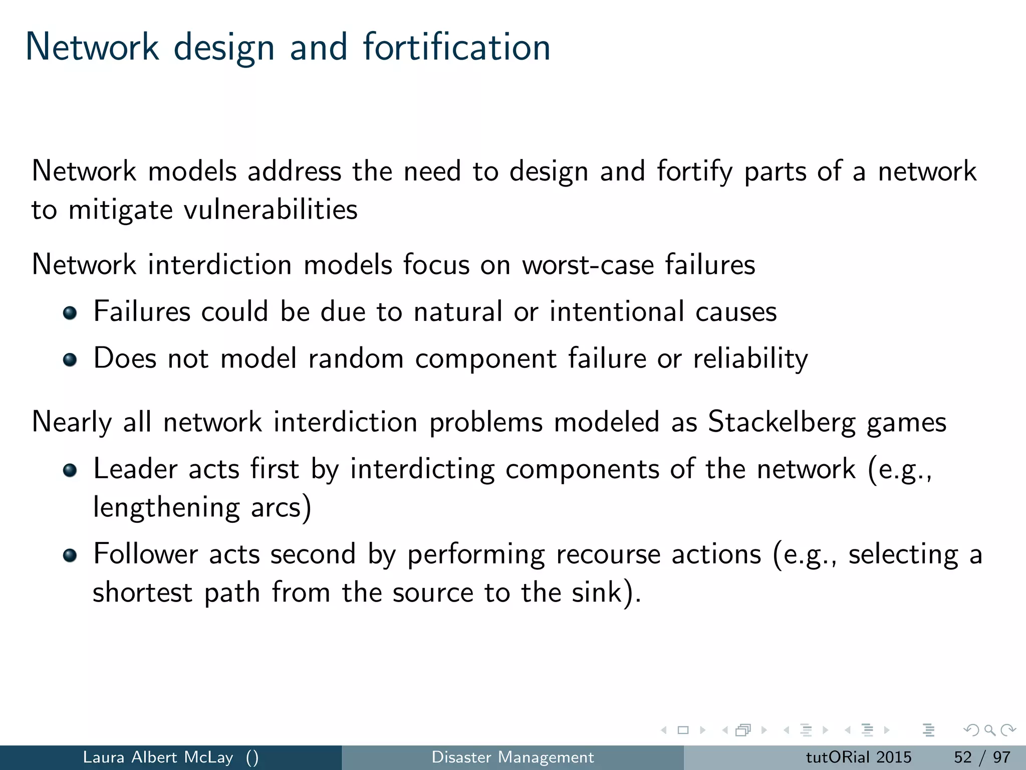 r-interdiction median problem with fortiﬁcation
Formulated as a bi-level programming model.
Upper level problem captures fortiﬁcation:
min H(z) (18)
subject to
j∈F
zj = k (19)
zj ∈ {0, 1}, j ∈ F (20)
Lower level problem (next slide) captures interdiction of non-fortiﬁed
facilities.
Laura Albert McLay () Disaster Management tutORial 2015 60 / 97
 